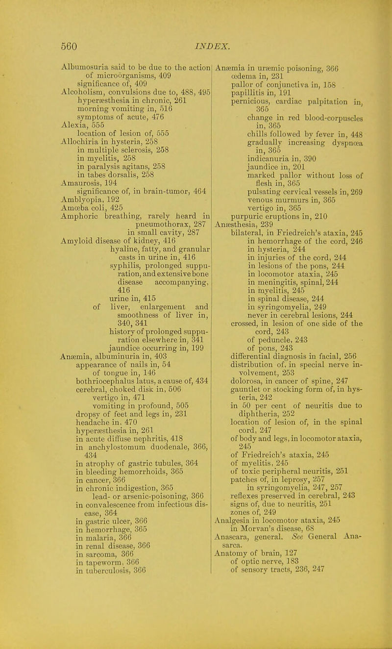 Albumosuria said to be due to the action of microorganisms, 409 significance of, 409 Alcoholism, convulsions due to, 488, 495 hyperfesthesia in chronic, 261 morning vomiting in, 516 symptoms of acute, 476 Alexia, 555 location of lesion of, 555 Allochiria in hysteria, 258 in multiple sclerosis, 258 in myelitis, 258 in paralysis agitans, 258 in tabes dorsalis, 258 Amaurosis, 194 significance of, in brain-tumor, 464 Ambl3'opia, 192 Amoeba coli, 425 Amphoric breathing, rarely heard in pneumothorax, 287 in small cavity, 287 Amyloid disease of kidney, 416 hyaline, fatty, and granular casts in urine in, 416 syphilis, prolonged suppu- ration, and extensive bone disease accompanying, 416 urine in, 415 of liver, enlargement and smoothness of liver in, 340, 341 history of prolonged suppu- ration elsewhere in, 341 jaundice occurring in, 199 AniBmia, albuminuria in, 403 appearance of nails in, 54 of tongue in, 146 bothriocephalus latus, a cause of, 434 cerebral, choked disk in, 506 vertigo in, 471 vomiting in profound, 505 dropsy of feet and legs in, 231 headache in, 470 hypersesthesia in, 261 in acute difiuse nephritis, 418 in anchylostomum duodenaie, 366, 434 in atrophy of gastric tubules, 364 in bleeding hemorrhoids, 365 in cancer, 366 in chronic indigestion, 365 lead- or arsenic-poisoning, 366 in convalescence from infectious dis- ease, 364 in gastric ulcer, 366 in hemorrhage, 365 in malaria, 360 in renal disease, 366 in sarcoma, 366 in tapeworm, 366 in tuberculosis, 366 Anaimia in ursemic poisoning, 366 cudema in, 231 pallor of conjunctiva in, 158 papillitis in, 191 pernicious, cardiac palpitation in, 365 change in red blood-corpuscles in, 365 chills followed by fever in, 448 gradually increasing dyspnoea in, 365 indicanuria in, 390 jaundice in, 201 marked pallor without loss of flesh in, 365 pulsating cervical vessels in, 269 venous murmurs in, 365 vertigo in, 365 purpuric eruptions in, 210 AnsBsthesia, 239 bilateral, in Friedreich's ataxia, 245 in hemorrhage of the cord, 246 in hysteria, 244 in injuries of the cord, 244 in lesions of the pons, 244 in locomotor ataxia, 245 in meningitis, spinal, 244 in myelitis, 245 in spinal disease, 244 in syringomyelia, 249 never in cerebral lesions, 244 crossed, in lesion of one side of the cord, 243 of peduncle, 243 of pons, 243 differential diagnosis in facial, 256 distribution of, in special nerve in- volvement, 253 dolorosa, in cancer of spine, 247 gauntlet or stocking form of, in hys- teria, 242 in 50 per cent of neuritis due to diphtheria, 252 location of lesion of, in the spinal cord, 247 of body and legs, in locomotor ataxia, 245 of Friedreich's ataxia, 245 of myelitis, 245 of toxic peripheral neuritis, 251 patches of, in leprosy, 257 in syringomyelia, 247, 257 reflexes preserved in cerebral, 243 signs of, due to neuritis, 251 zones of, 249 Analgesia in locomotor ataxia, 245 in Morvan's disease, 68 Anascara, general. Sec General Ana- sarca. Anatomy of brain, 127 of optic nerve, 183 of sensory tracts, 236, 247