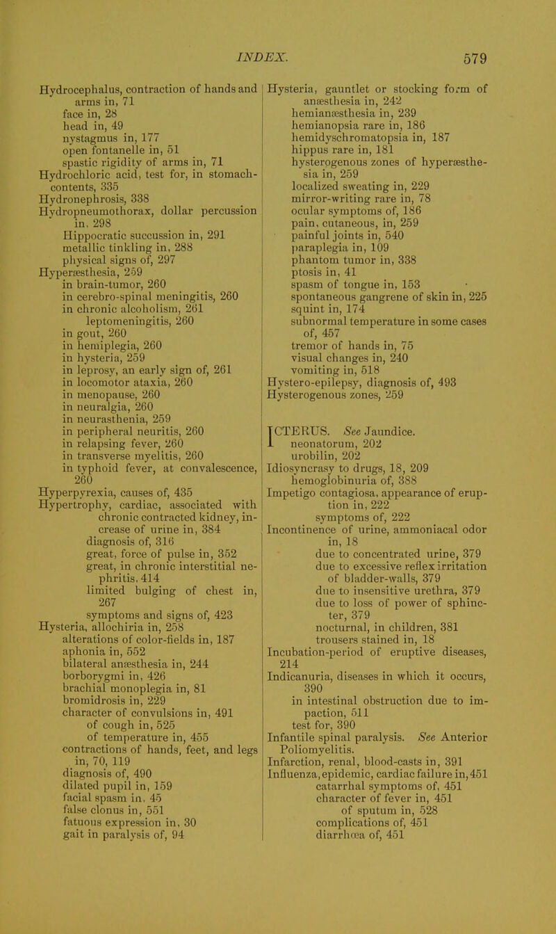 Hydrocephalus, contraction of hands and arms in, 71 face in, 28 head in, 49 nystagmus in, 177 open fontanelle in, 51 spastic rigidity of arms in, 71 Hydrochloric acid, test for, in stomach- contents, 335 Hydronephrosis, 338 Hydropneumothorax, dollar percussion in, 298 Hippocratic succussion in, 291 metallic tinkling in, 288 pliysical signs of, 297 Hyperesthesia, 269 in brain-tumor, 260 in cerebro-spinal meningitis, 260 in chronic alcoholism, 261 leptomeningitis, 260 in gout, 260 in hemiplegia, 260 in hysteria, 259 in leprosy, an early sign of, 261 in locomotor ataxia, 260 in menopause, 260 in neuralgia, 260 in neurasthenia, 259 in peripheral neuritis, 260 in relapsing fever, 260 in transverse myelitis, 260 in typhoid fever, at convalescence, 260 Hyperpyrexia, causes of, 435 Hypertrophy, cardiac, associated with chronic contracted kidney, in- crease of urine in, 384 diagnosis of, 316 great, force of pulse in, 352 great, in chronic interstitial ne- phritis, 414 limited bulging of chest in, 267 symptoms and signs of, 423 Hysteria, allochiria in, 258 alterations of color-fields in, 187 aphonia in, 552 bilateral anaesthesia in, 244 borborygmi in, 426 brachial monoplegia in, 81 bromidrosis in, 229 character of convulsions in, 491 of cough in, 525 of temperature in, 455 contractions of hands, feet, and legs in, 70, 119 diagnosis of, 490 dilated pupil in, 159 facial spasm in, 45 false clonus in, 551 fatuous expression in, 30 gait in paralysis of, 94 Hysteria, gauntlet or stocking form of anaesthesia in, 242 hemianajsthesia in, 239 hemianopsia rare in, 186 hemidyschromatopsia in, 187 hippus rare in, 181 hysterogenous zones of hypersesthe- sia in, 259 localized sweating in, 229 mirror-writing rare in, 78 ocular symptoms of, 186 pain, cutaneous, in, 259 painful joints in, 540 paraplegia in, 109 phantom tumor in, 338 ptosis in, 41 spasm of tongue in, 153 spontaneous gangrene of skin in, 225 squint in, 174 subnormal temperature in some cases of, 457 tremor of hands in, 75 visual changes in, 240 vomiting in, 518 Hystero-epilepsy, diagnosis of, 493 Hysterogenous zones, 269 ICTERUS. See Jaundice. 1 neonatorum, 202 urobilin, 202 Idiosyncrasy to drugs, 18, 209 hemoglobinuria of, 388 Impetigo contagiosa, appearance of erup- tion in, 222 symptoms of, 222 Incontinence of urine, ammoniacal odor in, 18 due to concentrated urine, 379 due to excessive reflex irritation of bladder-walls, 379 due to insensitive urethra, 379 due to loss of power of sphinc- ter, 379 nocturnal, in children, 381 trousers stained in, 18 Incubation-period of eruptive diseases, 214 Indicanuria, diseases in which it occurs, 390 in intestinal obstruction due to im- paction, 511 test for, 390 Infantile spinal paralysis. See Anterior Poliomyelitis. Infarction, renal, blood-casts in, 391 Influenza,epidemic, cardiac failure in,451 catarrhal symptoms of, 451 character of fever in, 451 of sputum in, 528 complications of, 451 diarrha>a of, 451