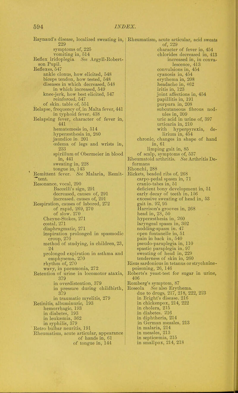 Kaynaud's disease, localized sweating in, 229 sj'mptoms of, 225 vomiting iu, 514 Keflex iridoplegia. See Argyll-Eobert- son Pupil. Reflexes, 547 ankle clonus, how elicited, 548 biceps tendon, how tested, 548 diseases in which decreased, 548 in which increased, 549 knee-jerk, how best elicited, 547 reinforced, 547 of skin, table of, 551 Relapse, frequency of, in Malta fever, 441 in typhoid fever, 438 Relapsing fever, character of fever in, 441 hematemesis in, 514 hyperoesthesia in, 260 jaundice in. 201 oedema of legs and wrists in, 233 spirillum of Obermeier in blood in, 441 sweating in, 228 tongue in, 143 Remittent fever. See Malaria, Remit- tent. Resonance, vocal, 290 Baccelli's sign, 291 decreased, causes of, 291 increased, causes of, 291 Respiration, causes of labored, 272 of rapid, 269, 270 of slow, 270 Cheyne-Stokes, 271 costal, 271 diaphragmatic, 271 inspiration prolonged in spasmodic croup, 270 method of studying, in children, 23, 24 prolonged expiration in asthma and emphysema, 270 rhythm of, 270 wavy, in pneumonia, 272 Retention of urine in locomotor ataxia, 379 in overdistention, 379 in pressure during childbirth, 379 in traumatic myelitis, 279 Retinitis, albuminuric, 193 hemorrhagic, 193 in diabetes, 193 in leukiemia, 362 in syphilis, 379 Retro bulbar neuritis, 191 Rheumatism, acute articular, appearance of hands in, 61 of tongue in, 144 Rheumatism, acute articular, acid sweats of, 229 character of fever in, 454 chlorides decrea.sed in, 413 increased in, in conva- lescence, 413 convulsions in, 454 cyanosis in, 454 erytiiema in, 208 headache in, 462 iritis in, 123 joint afiections in, 454 papillitis in, 191 purpura in, 208 subcutaneous fibrous nod- ules in, 209 uric acid in urine of, 397 urticaria in, 210 with hyperpyrexia, de- lirium in, 454 chronic, changes in shape of hand in, 61 limping gait in, 85 of scalp, symptoms of, 537 Rheumatoid arthritis. See Arthritis De- formans Rhonchi, 288 Rickets, beaded ribs of, 268 carpo-pedal spasm in, 71 cranio-tabes in, 51 deficient bony development in, 51 early decay of teeth in, 166 excessive sweating of head in, 53 gait in, 92, 95 Harrison's grooves in, 268 head in, 28, 50 hypersesthesia in, 260 laryngeal spasm in, 302 nodding-spasm in, 47 open fontanelle iu, 51 pain in back in, 540 pseudo-paraplegia in, 110 spastic paraplegia in, 97 sweating of head in, 229 tenderness of skin in, 260 Risus sardonicus in tetanus or strychnine- poisoning, 26, 146 Roberts's yeast-test for sugar in urine, 406 Romberg's symptom, 87 Roseola See also Erythema. due to drugs, 217, 218, 222, 223 in Bright's disease, 216 in chickenpox, 214, 222 in cholera, 215 in diabetes, 216 in diphtheria, 214 in German measles, 213 in malaria, 214 in measles, 213 in septicemia, 215 in smallpox, 214, 218