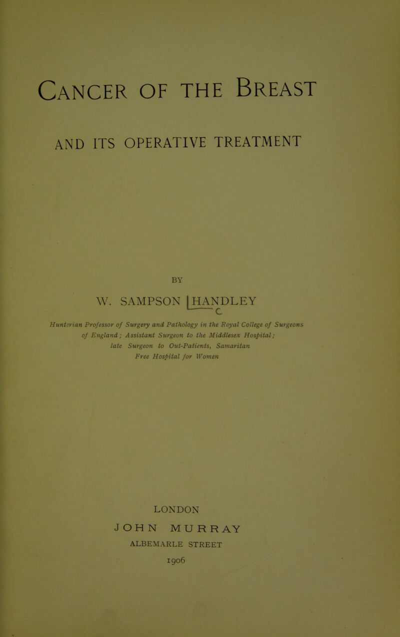 AND ITS OPERATIVE TREATMENT BY W. SAMPSON I HANDLEY L C Huntsrian Professor of Surgery and Pathology in the Royal College of Surgeons of England; Assistant Surgeon to the Middlesex Hospital; late Surgeon to Out-Patients, Samaritan Free Hospital for Women LONDON JOHN MURRAY ALBEMARLE STREET 1906