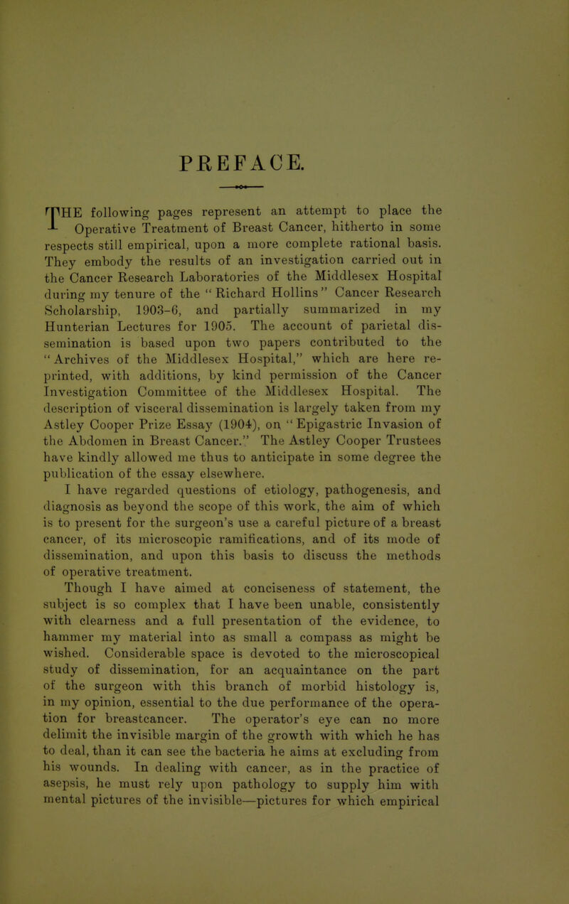 PREFACE. THE following pages represent an attempt to place the Operative Treatment of Breast Cancer, hitherto in some respects still empirical, upon a more complete rational basis. They embody the results of an investigation carried out in the Cancer Research Laboratories of the Middlesex Hospital during my tenure of the  Richard Hollins  Cancer Research Scholarship, 1903-G, and partially summarized in my Hunterian Lectures for 1905. The account of parietal dis- semination is based upon two papers contributed to the  Archives of the Middlesex Hospital, which are here re- printed, with additions, by kind permission of the Cancer Investigation Committee of the Middlesex Hospital. The description of visceral dissemination is largely taken from my Astley Cooper Prize Essay (1904), on  Epigastric Invasion of the Abdomen in Breast Cancer. The Aetley Cooper Trustees have kindly allowed me thus to anticipate in some degree the publication of the essay elsewhere. I have regarded questions of etiology, pathogenesis, and diagnosis as beyond the scope of this work, the aim of which is to present for the surgeon's use a careful picture of abreast cancer, of its microscopic ramifications, and of its mode of dissemination, and upon this basis to discuss the methods of operative treatment. Though I have aimed at conciseness of statement, the subject is so complex that I have been unable, consistently with clearness and a full presentation of the evidence, to hammer my material into as small a compass as might be wished. Considerable space is devoted to the microscopical study of dissemination, for an acquaintance on the part of the surgeon with this branch of morbid histology is, in my opinion, essential to the due performance of the opera- tion for breastcancer. The operator's eye can no more delimit the invisible margin of the growth with which he has to deal, than it can see the bacteria he aims at excluding from his wounds. In dealing with cancer, as in the practice of asepsis, he must rely upon pathology to supply him with mental pictures of the invisible—pictures for which empirical