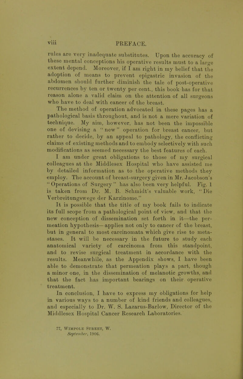 Vlll im;kface. rules are very inadequate substitutes. Upon the accuracy of these mental conceptions his operative results must to a large extent depend. Moreover, if I am right in my belief that the adoption of means to prevent epigastric invasion of the abdomen should further diminish the tale of post-operative recurrences by ten or twenty per cent., this book has for that reason alone a valid claim on the attention of all surgeons who have to deal with cancer of the breast. The method of operation advocated in these pages has a pathological basis throughout, and is not a mere variation of technique. My aim, however, has not been the impossible one of devising a  new operation for breast cancer, but rather to decide, by an appeal to pathology, the conflicting claims of existing methods and to embody selectively with such modifications as seemed necessary the best features of each. I am under great obligations to those of my surgical colleagues at the Middlesex Hospital who have assisted me by detailed information as to the operative methods they employ. The account of breast-surgery given in Mr. Jacobson's  Operations of Surgery  has also been very helpful. Fig. 1 is taken from Dr. M. B. Schmidt's valuable work,  Die Verbreitungswege der Karzinome. It is possible that the title of my book fails to indicate its full scope from a pathological point of view, and that the new conception of dissemination set forth in it—the per- meation hypothesis—applies not only to cancer of the breast, but in general to most carcinomata which give rise to meta- stases. It will be necessary in the future to study each anatomical variety of carcinoma from this standpoint, and to revise surgical treatment in accordance with the results. Meanwhile, as the Appendix shows, I have been able to demonstrate that permeation plays a part, though a minor one, in the dissemination of melanotic growths, and that the fact has important bearings on their operative treatment. In conclusion, I have to express my obligations for help in various ways to a number of kind friends and colleagues, and especially to Dr. W. S. Lazarus-Barlow, Director of the Middlesex Hospital Cancer Research Laboratories. 77, Wimpoi.e Street, W. September, 1906.