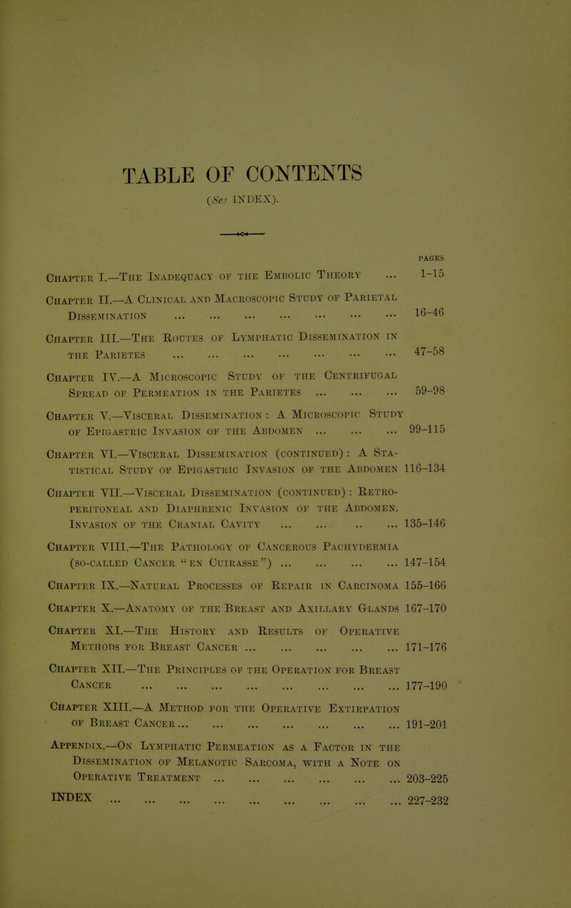 TABLE OF CONTENTS (Se3 INDEX). PAGES Chapter I.—The Inadequacy of the Embolic Theory ... 1-15 Chapter II—A Clinical and Macroscopic Study of Parietal Dissemination 16-46 Chapter III.—The Routes of Lymphatic Dissemination in the Parietes 47-58 Chapter IV.—A Microscopic Study of the Centrifugal Spread of Permeation in the Parietes 59-98 Chapter V.—Visceral Dissemination : A Microscopic Study of Epigastric Invasion of the Abdomen 99-115 Chapter VI.—Visceral Dissemination (continued) : A Sta- tistical Study of Epigastric Invasion of the Abdomen 116-134 Chapter VII.—Visceral Dissemination (continued) : Retro- peritoneal AND DlAPHRENIC INVASION OF THE ABDOMEN. Invasion of the Cranial Cavity 135-146 Chapter VIII.—The Pathology of Cancerous Pachydermia (so-called Cancer en Cuirasse) 147-154 Chapter IX.—Natural Processes of Repair in Carcinoma 155-166 Chapter X.—Anatomy of the Breast and Axillary Glands 167-170 Chapter XI.—The History and Results of Operative Methods for Breast Cancer 171-176 Chapter XII.—The Principles of the Operation for Breast Cancer 177-190 Chapter XIII.—A Method for the Operative Extirpation of Breast Cancer 191-201 Appendix.—On Lymphatic Permeation as a Factor in the Dissemination of Melanotic Sarcoma, with a Note on Operative Treatment 203-225 INDEX 227-232