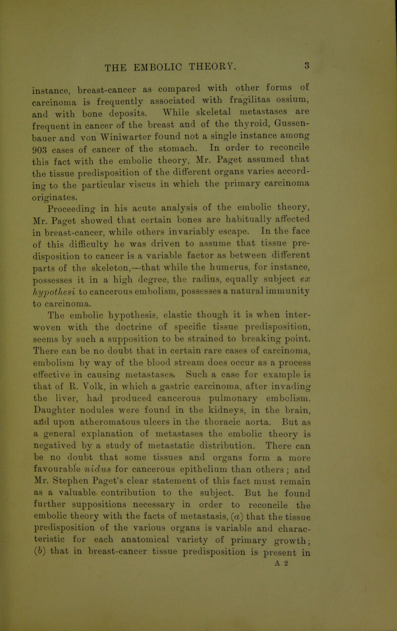 instance, breast-cancer as compared with other forms of carcinoma is frequently associated with fragilitas ossium, and with bone deposits. While skeletal metastases are frequent in cancer of the breast and of the thyroid, Gussen- bauer and von Winiwarter found not a single instance among 903 cases of cancer of the stomach. In order to reconcile this fact with the embolic theory, Mr. Paget assumed that the tissue predisposition of the different organs varies accord- ing to the particular viscus in which the primary carcinoma originates. Proceeding in his acute analysis of the embolic theory, Mr. Pao-et showed that certain bones are habitually affected in breast-cancer, while others invariably escape. In the face of this difficulty he was driven to assume that tissue pre- disposition to cancer is a variable factor as between different parts of the skeleton,—that while the humerus, for instance, possesses it in a high degree, the radius, equally subject ex hypothesi to cancerous embolism, possesses a natural immunity to carcinoma. The embolic hypothesis, elastic though it is when inter- woven with the doctrine of specific tissue predisposition, seems by such a supposition to be strained to breaking point. There can be no doubt that in certain rare cases of carcinoma, embolism by way of the blood stream does occur as a process effective in causing metastases* Such a case for example is that of R. Volk, in which a gastric carcinoma, after invading the liver, had produced cancerous pulmonary embolism. Daughter nodules were found in the kidneys, in the brain, arid upon atheromatous ulcers in the thoracic aorta. But as a general explanation of metastases the embolic theory is negatived by a study of metastatic distribution. There can be no doubt that some tissues and organs form a more favourable nidus for cancerous epithelium than others ; and Mr. Stephen Paget's clear statement of this fact must remain as a valuable contribution to the subject. But he found further suppositions necessary in order to reconcile the embolic theory with the facts of metastasis, (a) that the tissue predisposition of the various organs is variable and charac- teristic for each anatomical variety of primary growth; (b) that in breast-cancer tissue predisposition is present in A 2