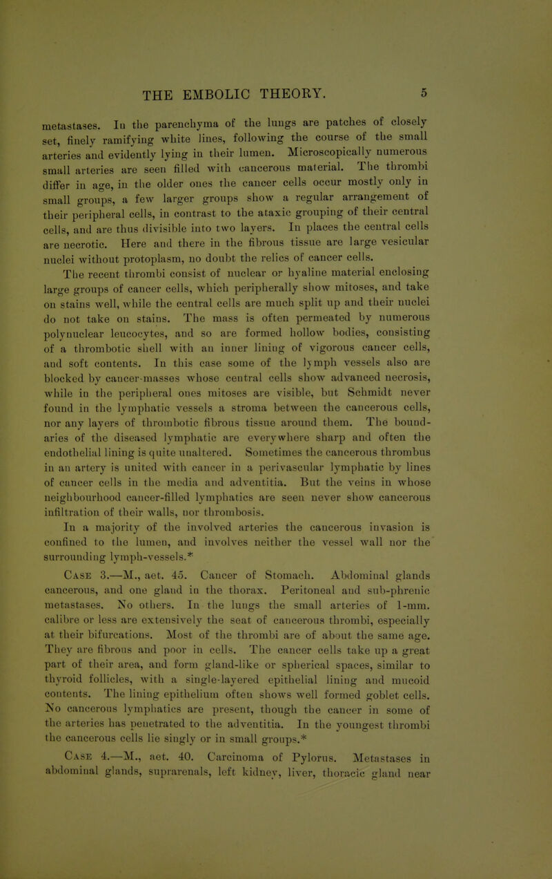 metastases. In the parenchyma of the lungs are patches of closely set, finely ramifying white lines, following the course of the small arteries and evidently lying in their lumen. Microscopically numerous small ail cries are seen filled with cancerous material. The thrombi differ in age, in the older ones the caucer cells occur mostly only iu small groups, a few larger groups show a regular arrangement of their peripheral cells, in contrast to the ataxic grouping of their central cells, and are thus divisible into two layers. In places the central cells are necrotic. Here and there in the fibrous tissue are large vesicular nuclei without protoplasm, no doubt the relics of cancer cells. The recent thrombi consist of nuclear or hyaline material enclosing large groups of cancer cells, which peripherally show mitoses, and take on stains well, while the central cells are much split up and their nuclei do not take on stains. The mass is often permeated by numerous polynuclear leucocytes, and so are formed hollow bodies, consisting of a thrombotic shell with an iuner lining of vigorous cancer cells, aud soft contents. In this case some of the Ijmph vessels also are blocked by cancer-masses whose central cells show advanced necrosis, while in the peripheral ones mitoses are visible, but Schmidt never found in the lymphatic vessels a stroma between the cancerous cells, nor any layers of thrombotic fibrous tissue around them. The bound- aries of the diseased lymphatic are everywhere sharp and often the endothelial lining is quite unaltered. Sometimes the cancerous thrombus in an artery is united with cancer in a perivascular lymphatic by lines of cancer cells in the media and adventitia. But the veins in whose neighbourhood cancer-filled lymphatics are seen never show cancerous infiltration of their walls, nor thrombosis. In a majority of the involved arteries the cancerous iuvasion is confined lo the lumen, and involves neither the vessel wall nor the surrounding lymph-vessels.* Case 3.—M., act. 45. Caucer of Stomach. Abdominal glands cancerous, and one gland in the thorax. Peritoneal and sub-phrenic metastases. No others. In the lungs the small arteries of I-mm. calibre or less are extensively the seat of cancerous thrombi, especially at their bifurcations. Most of the thrombi are of about the same age. They are fibrous and poor in cells. The cancer cells take up a great part of their area, and form gland-like or spherical spaces, similar to thyroid follicles, with a singledayered epithelial lining and mucoid contents. The lining epithelium often shows well formed goblet cells. No cancerous lymphatics are present, though the cancer in some of the arteries has peuetrated to the adventitia. In the youngest thrombi the cancerous cells lie singly or in small groups.* Case 4.—M., aet. 40. Carcinoma of Pylorus. Metastases in abdominal glands, suprarenals, left kidney, liver, thoracic gland near