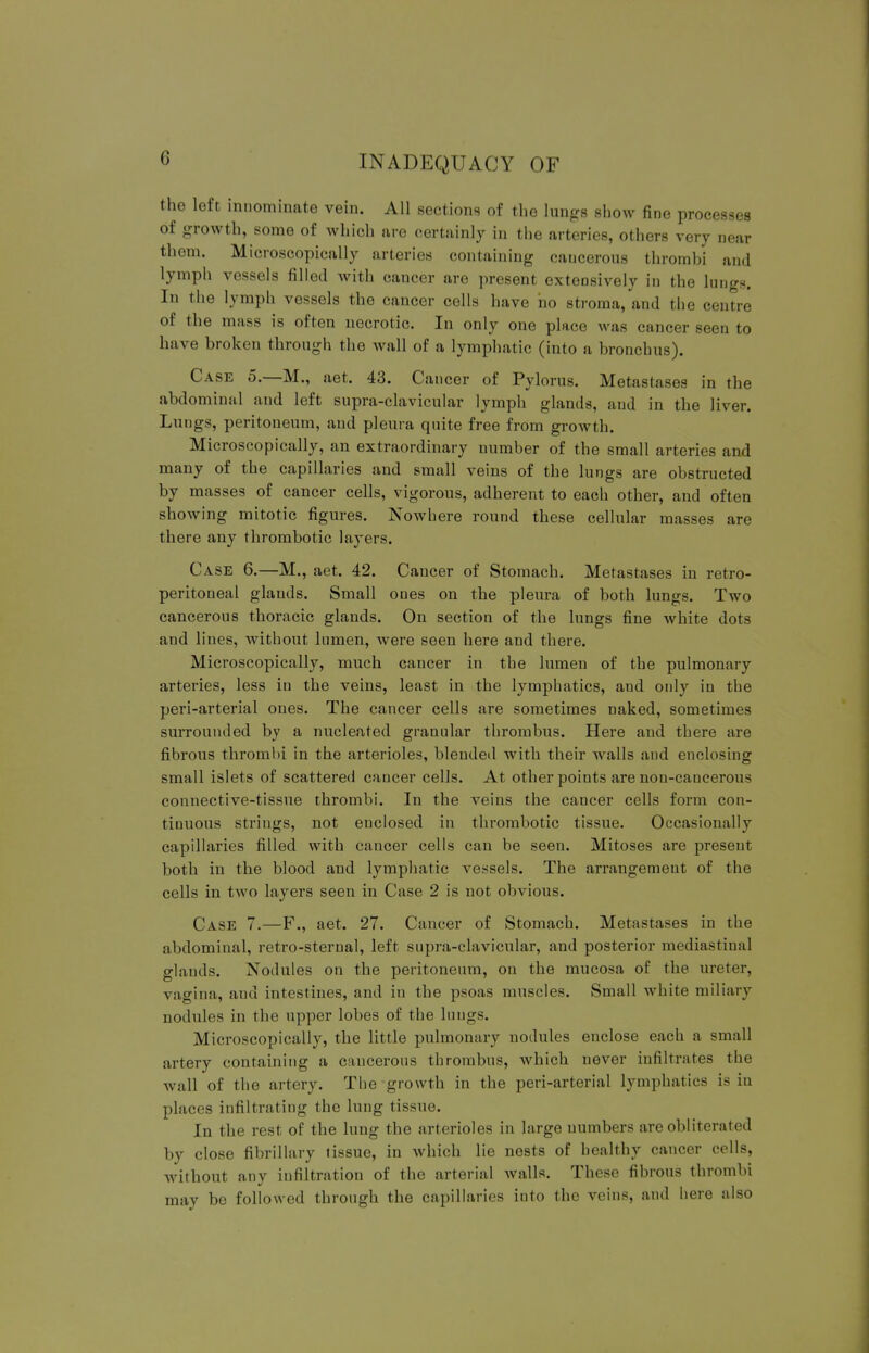 the left innominate vein. All sections of the lungs show fine processes of growth, some of which are certainly in the arteries, others very near them. Microscopically arteries containing cancerous thrombi and lymph vessels filled with cancer are present extensively in the lungs. In the lymph vessels the cancer cells have ho stroma, and the centre of the mass is often necrotic. In only one place was cancer seen to have broken through the wall of a lymphatic (into a bronchus). Case 5.—M., aet. 43. Cancer of Pylorus. Metastases in the abdominal and left supra-clavicular lymph glands, aud in the liver. Lungs, peritoneum, and pleura quite free from growth. Microscopically, an extraordinary number of the small arteries and many of the capillaries and small veins of the lungs are obstructed by masses of cancer cells, vigorous, adherent to each other, and often showing mitotic figures. Nowhere round these cellular masses are there any thrombotic layers. Case 6.—M., aet. 42. Cancer of Stomach. Metastases in retro- peritoneal glands. Small ones on the pleura of both lungs. Two cancerous thoracic glands. On section of the lungs fine white dots and lines, without lumen, were seen here and there. Microscopically, much cancer in the lumen of the pulmonary arteries, less in the veins, least in the lymphatics, and only in the peri-arterial ones. The cancer cells are sometimes naked, sometimes surrounded by a nucleated granular thrombus. Here and there are fibrous thrombi in the arterioles, blended with their walls and enclosing small islets of scattered cancer cells. At other points are non-cancerous connective-tissue thrombi. In the veins the cancer cells form con- tinuous strings, not enclosed in thrombotic tissue. Occasionally capillaries filled with cancer cells can be seen. Mitoses are present both in the blood and lymphatic vessels. The arrangement of the cells in two layers seen in Case 2 is not obvious. Case 7.—F., aet. 27. Cancer of Stomach. Metastases in the abdominal, retro-sternal, left supra-clavicular, and posterior mediastinal glands. Nodules on the peritoneum, on the mucosa of the ureter, vagina, aud intestines, and in the psoas muscles. Small white miliary nodules in the upper lobes of the lungs. Microscopically, the little pulmonary nodules enclose each a small artery containing a cancerous thrombus, which never infiltrates the wall of the artery. The growth in the peri-arterial lymphatics is in places infiltrating the lung tissue. In the rest of the lung the arterioles in large numbers are obliterated by close fibrillary tissue, in which lie nests of healthy cancer cells, without any infiltration of the arterial walls. These fibrous thrombi may be followed through the capillaries into the veins, and here also