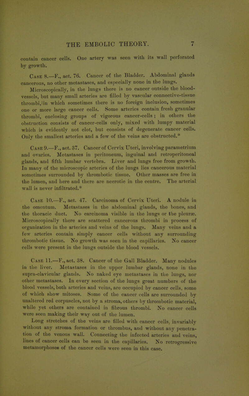 coutain cancer cells. One artery was seen with its wall perforated by growth. Case 8.—F., aet. 76. Cancer of the Bladder. Abdominal glands cancerous, no other metastases, and especially none in the lungs. Microscopically, in the lungs there is no cancer outside the blood- vessels, but many small arteries are filled by vascular connective-tissue thrombi, in which sometimes there is no foreign inclusion, sometimes one or more large cancer cells. Some arteries contain fresh grauular thrombi, enclosing groups of vigorous cancer-cells ; in others the obstruction consists of cancer-cells only, mixed with lumpy material which is evidently not clot, but consists of degenerate cancer cells. Only the smallest arteries and a few of the veins are obstructed.* Case 9.—F., aet. 37. Cancer of Cervix Uteri, involving parametrium and ovaries. Metastases in peritoneum, inguinal and retroperitoneal glands, and fifth lumbar vertebra. Liver and lungs free from growth. In mauy of the microscopic arteries of the lungs lies caucerous material sometimes surrounded by thrombotic tissue. Other masses are free in the lumen, and here and there are necrotic in the centre. The arterial wall is never infiltrated.* Case 10.—F., aet. 47. Carcinoma of Cervix Uteri. A nodule in the omeutum. Metastases in the abdominal glands, the bones, and the thoracic duct. No carcinoma visible in the lungs or the pleurae. Microscopically there are scattered cancerous thrombi in process of organization in the arteries and veins of the lungs. Many veins and a few arteries contain simply cancer cells without any surrounding thrombotic tissue. No growth was seen in the capillaries. No cancer cells were present in the lungs outside the blood vessels. Case 11.—F.,aet. 38. Cancer of the Gall Bladder. Many nodules in the liver. Metastases in the upper lumbar glands, none in the supra-clavicular glands. No naked eye metastases in the lungs, nor other metastases. In every section of the lungs great numbers of the blood vessels, both arteries and veins, are occupied by cancer cells, some of which show mitoses. Some of the cancer cells are surrounded by unaltered red corpuscles, not by a stroma, others by thrombotic material, while yet others are coutaiued in fibrous thrombi. No cancer cells were seen making their way out of the lumen. Long stretches of the veins are filled with cancer cells, invariably without any stroma formation or thrombus, and without any penel ra- tion of the venous wall. Connecting the infected arteries and veins, lines of cancer cells can be seen in the capillaries. No retrogressive metamorphoses of the cancer cells were seen in this case.