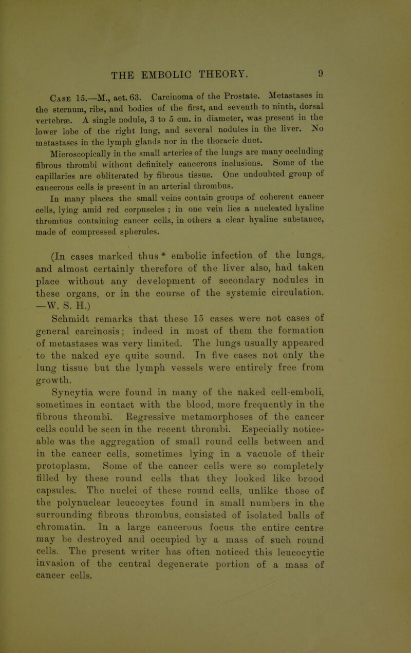 Case 15. M., aet. 63. Carcinoma of the Prostate. Metastases iu the sternum, ribs, and bodies of the first, and seventh to ninth, dorsal vertebra. A single nodule, 3 to 5 cm. in diameter, was present in the lower lobe of the right lung, and several nodules in the liver. No metastases in the lymph glands nor in the thoracic duct. Microscopically in the small arteries of the lungs are many occluding fibrous thrombi without definitely cancerous inclusions. Some of the capillaries are obliterated by fibrous tissue. One undoubted group of cancerous cells is present in an arterial thrombus. In many places the small veins contain groups of coherent cancer cells, lying amid red corpuscles ; in one vein lies a nucleated hyaline thrombus containing caucer cells, in others a clear hyaline substance, made of compressed spherules. (In cases marked thus * embolic infection of the lungs, and almost certainly therefore of the liver also, had taken place without any development of secondary nodules in these organs, or in the course of the systemic circulation. —W. S. H.) Schmidt remarks that these 15 cases were not cases of general carcinosis; indeed in most of them the formation of metastases was very limited. The lungs usually appeared to the naked eye quite sound. In five cases not only the lung tissue but the lymph vessels were entirely free from growth. Syncytia were found in many of the naked cell-emboli, sometimes in contact with the blood, more frequently in the fibrous thrombi. Regressive metamorphoses of the cancer cells could be seen in the recent thrombi. Especially notice- able was the aggregation of small round cells between and in the cancer cells, sometimes lying in a vacuole of their protoplasm. Some of the cancer cells were so completely filled by these round cells that they looked like brood capsules. The nuclei of these round cells, unlike those of the polynuclear leucocytes found in small numbers in the surrounding fibrous thrombus, consisted of isolated balls of chromatin. In a large cancerous focus the entire centre may be destroyed and occupied by a mass of such round cells. The present writer has often noticed this leucocytic invasion of the central degenerate portion of a mass of cancer cells.