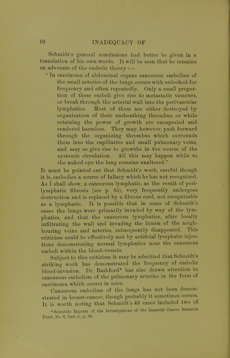 Schmidt's general conclusions had better be given in a translation of his own words. It will be seen that he remains an advocate of the embolic theory :— In carcinoma of abdominal organs cancerous embolism of the small arteries of the lungs occurs with unlooked-for frequency and often repeatedly. Only a small propor- tion of these emboli give rise to metastatic tumours, or break through the arterial wall into the perivascular lymphatics. Most of them are either destroyed by organization of their ensheathing thrombus, or while retaining the power of growth are encapsuled and rendered harmless. They may, however, push forward through the organizing thrombus which surrounds them into the capillaries and small pulmonary veins, and may so give rise to growths in the course of the systemic circulation. All this may happen while to the naked eye the lung remains unaltered. It must be pointed out that Schmidt's work, careful though it is, embodies a source of fallacy which he has not recognized. As I shall show, a cancerous lymphatic, as the result of peri- lymphatic fibrosis (see p. 85), very frequently undergoes destruction and is replaced by a fibrous cord, not recognizable as a lymphatic. It is possible that in some of Schmidt's cases the lungs were primarily invaded by way of the lym- phatics, and that the cancerous lymphatics, after locally infiltrating the wall and invading the lumen of the neigh- bouring veins and arteries, subsequently disappeared. This criticism could be effectively met by artificial lymphatic injec- tions demonstrating normal lymphatics near the cancerous emboli within the blood-vessels. Subject to this criticism it may be admitted that Schmidt's striking work has demonstrated the frequency of embolic blood-invasion. Dr. Bashford* has also drawn attention to cancerous embolism of the pulmonary arteries in the form of carcinoma which occurs in mice. Cancerous embolism of the lungs has not been demon- strated in breast-cancer, though probably it sometimes occurs. It is worth noting that Schmidt's 43 cases included two of * Scientific Reports of the Investigations of the Imperial Cancer Research Fund, No. 2, Part ii., p. 38.