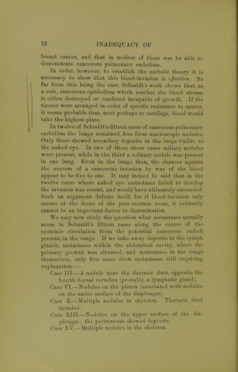 breast cancer, and that in neither of these was he able to demonstrate cancerous pulmonary embolism. In order, however, to establish the embolic theory it is necessary to show that this blood-invasion is effective. So far from this being the case, Schmidt's work shows that, as a rule, cancerous epithelium which reaches the blood stream is either destroyed or rendered incapable of growth. If the tissues were arranged in order of specific resistance to cancer, it seems probable that, next perhaps to cartilage, blood would take the highest place. In twelve of Schmidt's fifteen cases of cancerous pulmonary embolism the lungs remained free from macroscopic nodules. Only three showed secondary deposits in the lungs visible to the naked eye. In two of these three cases miliary nodules were present, while in the third a solitary nodule was present in one lung. Even in the lungs, then, the chances against the success of a cancerous invasion by way of the blood appear to be five to one. It may indeed be said that in the twelve cases where naked eye metastases failed to develop the invasion was recent, and would have ultimately succeeded. Such an argument defeats itself, for if blood-invasion only occurs at the doors of the post-mortem room, it evidently cannot be an important factor in dissemination. We may now study the question what metastases actually arose in Schmidt's fifteen cases along the course of the systemic circulation from the potential cancerous emboli present in the lungs. If we take away deposits in the lymph glands, metastases within the abdominal cavity, where the primary growth was situated, and metastases in the lungs themselves, only five cases show metastases still requiring explanation :— Case III.—A nodule near the thoracic duct, opposite the fourth dorsal vertebra (probably a lymphatic gland). Case VI.—Nodules on the pleura (associated with nodules on the under-surface of the diaphragm). Case X.—Multiple nodules in skeleton. Thoracic duct invaded. Case XIII.—Nodules on the upper surface of the dia- phragm ; the peritoneum showed deposits. Case XV.— Multiple nodules in the skeleton.