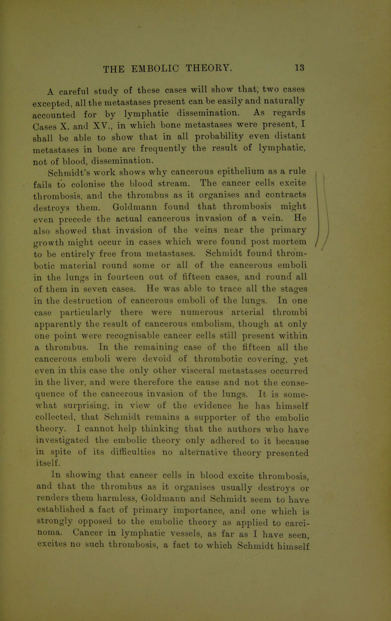 A careful study of these cases will show that, two cases excepted, all the metastases present can be easily and naturally accounted for by lymphatic dissemination. As regards Cases X. and XV., in which bone metastases were present, I shall be able to show that in all probability even distant metastases in bone are frequently the result of lymphatic, not of blood, dissemination. Schmidt's work shows why cancerous epithelium as a rule fails to colonise the blood stream. The cancer cells excite thrombosis, and the thrombus as it organises and contracts destroys them. Goldmann found that thrombosis might even precede the actual cancerous invasion of a vein. He also showed that invasion of the veins near the primary growth might occur in cases which were found post mortem to be entirely free from metastases. Schmidt found throm- botic material round some or all of the cancerous emboli in the lungs in fourteen out of fifteen cases, and round all of them in seven cases. He was able to trace all the stages in the destruction of cancerous emboli of the lungs. In one case particularly there were numerous arterial thrombi apparently the result of cancerous embolism, though at only one point were recognisable cancer cells still present within a thrombus. In the remaining case of the fifteen all the cancerous emboli were devoid of thrombotic covering, yet even in this case the only other visceral metastases occurred in the liver, and were therefore the cause and not the conse- quence of the cancerous invasion of the lungs. It is some- what surprising, in view of the evidence he has himself collected, that Schmidt remains a supporter of the embolic theory. I cannot help thinking that the authors who have investigated the embolic theory only adhered to it because in spite of its difficulties no alternative theory presented itself. In showing that cancer cells in blood excite thrombosis, and that the thrombus as it organises usually destroys or renders them harmless, Goldmann and Schmidt seem to have established a fact of primary importance, and one which is strongly opposed to the embolic theory as applied to carci- noma. Cancer in lymphatic vessels, as far as I have seen, excites no such thrombosis, a fact to which Schmidt himself