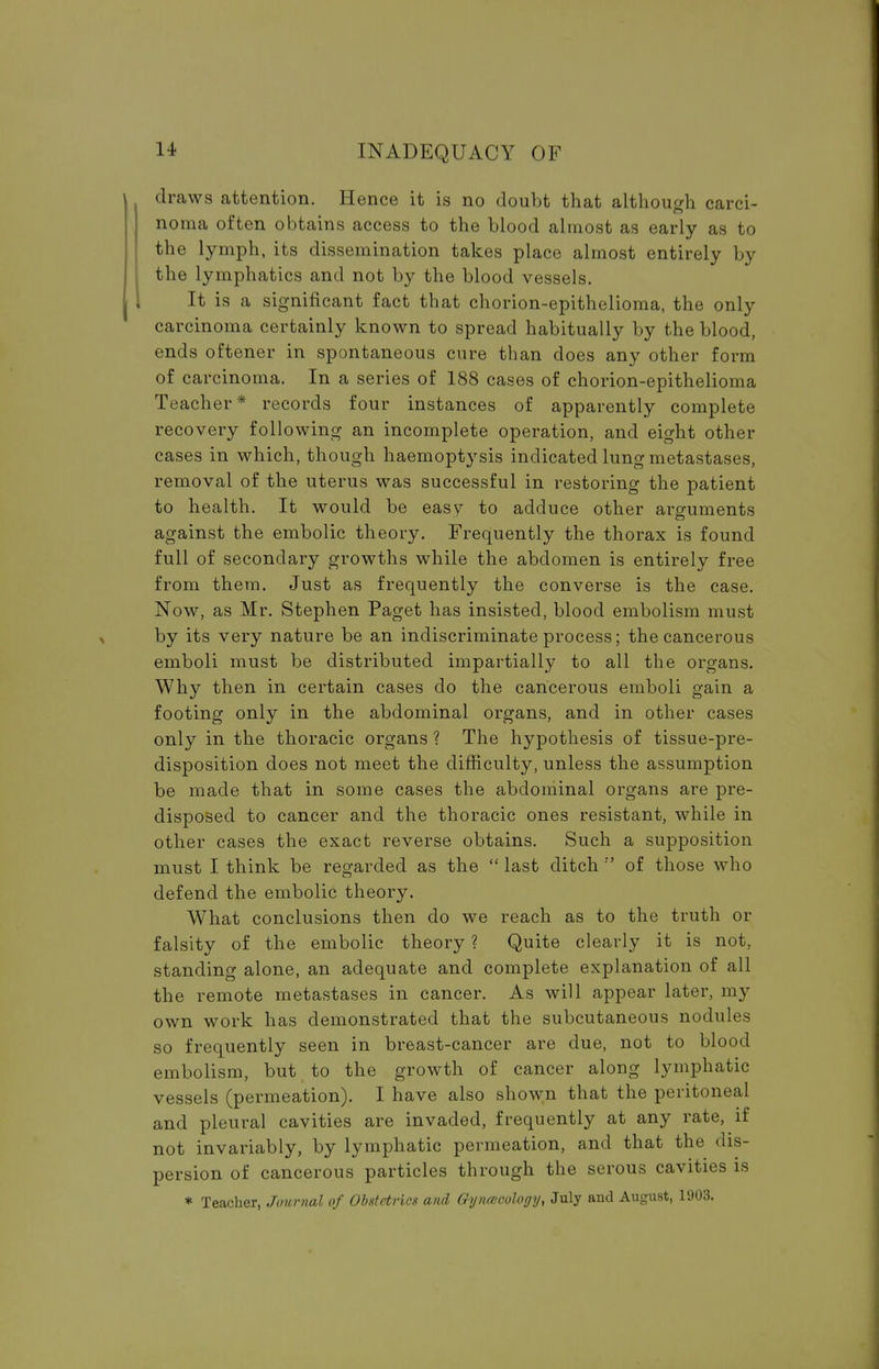 draws attention. Hence it is no doubt that although carci- noma often obtains access to the blood almost as early as to the lymph, its dissemination takes place almost entirely by the lymphatics and not by the blood vessels. It is a significant fact that chorion-epithelioma, the only carcinoma certainly known to spread habitually by the blood, ends oftener in spontaneous cure than does any other form of carcinoma. In a series of 188 cases of chorion-epithelioma Teacher* records four instances of apparently complete recovery following an incomplete operation, and eight other cases in which, though haemoptysis indicated lung metastases, removal of the uterus was successful in restoring the patient to health. It would be easy to adduce other arguments against the embolic theory. Frequently the thorax is found full of secondary growths while the abdomen is entirely free from them. Just as frequently the converse is the case. Now, as Mr. Stephen Paget has insisted, blood embolism must by its very nature be an indiscriminate process; the cancerous emboli must be distributed impartially to all the organs. Why then in certain cases do the cancerous emboli gain a footing only in the abdominal organs, and in other cases only in the thoracic organs ? The hypothesis of tissue-pre- disposition does not meet the difficulty, unless the assumption be made that in some cases the abdominal organs are pre- disposed to cancer and the thoracic ones resistant, while in other cases the exact reverse obtains. Such a supposition must I think be regarded as the  last ditch '' of those who defend the embolic theory. What conclusions then do we reach as to the truth or falsity of the embolic theory ? Quite clearly it is not, standing alone, an adequate and complete explanation of all the remote metastases in cancer. As will appear later, my own work has demonstrated that the subcutaneous nodules so frequently seen in breast-cancer are due, not to blood embolism, but to the growth of cancer along lymphatic vessels (permeation). I have also shown that the peritoneal and pleural cavities are invaded, frequently at any rate, if not invariably, by lymphatic permeation, and that the dis- persion of cancerous particles through the serous cavities is * Teacher, Journal of Obstetrics and Gynecology, July and August, 1903.