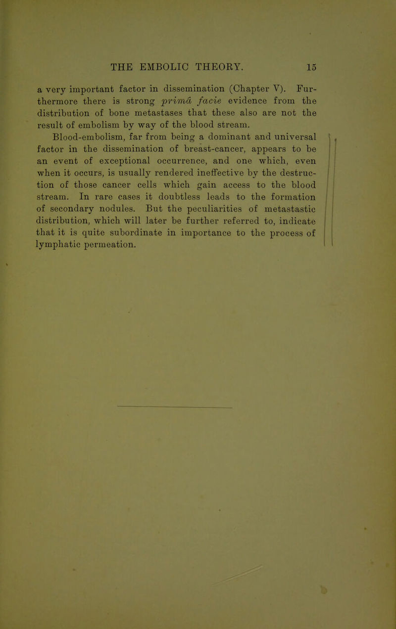 a very important factor in dissemination (Chapter V). Fur- thermore there is strong prima facie evidence from the distribution of bone metastases that these also are not the result of embolism by way of the blood stream. Blood-embolism, far from being a dominant and universal factor in the dissemination of breast-cancer, appears to be an event of exceptional occurrence, and one which, even when it occurs, is usually rendered ineffective by the destruc- tion of those cancer cells which gain access to the blood stream. In rare cases it doubtless leads to the formation of secondary nodules. But the peculiarities of metastastic distribution, which will later be further referred to, indicate that it is quite subordinate in importance to the process of lymphatic permeation.