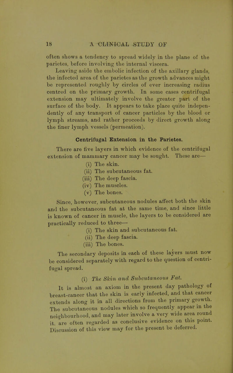 often shows a tendency to spread widely in the plane of the parietes, before involving the internal viscera. Leaving aside the embolic infection of the axillary glands, the infected area of the parietes as the growth advances might be represented roughly by circles of ever increasing radius centred on the primary growth. In some cases centrifugal extension may ultimately involve the greater part of the surface of the body. It appears to take place quite indepen- dently of any transport of cancer particles by the blood or lymph streams, and rather proceeds by direct growth along the finer lymph vessels (permeation). Centrifugal Extension in the Parietes. There are five layers in which evidence of the centrifugal extension of mammary cancer may be sought. These are— (i) The skin. (ii) The subcutaneous fat. (iii) The deep fascia. (iv) The muscles. (v) The bones. Since, however, subcutaneous nodules affect both the skin and the subcutaneous fat at the same time, and since little is known of cancer in muscle, the layers to be considered are practically reduced to three— (i) The skin and subcutaneous fat. (ii) The deep fascia. (iii) The bones. The secondary deposits in each of these layers must now be considered separately with regard to the question of centri- fugal spread. (i) The Skin and Subcutaneous Fat. It is almost an axiom in the present day pathology of breast-cancer that the skin is early infected, and that cancer extends along it in all directions from the primary growth. The subcutaneous nodules which so frequently appear in the neighbourhood, and may later involve a very wide area round it, are often regarded as conclusive evidence on this point. Discussion of this view may for the present be deferred.