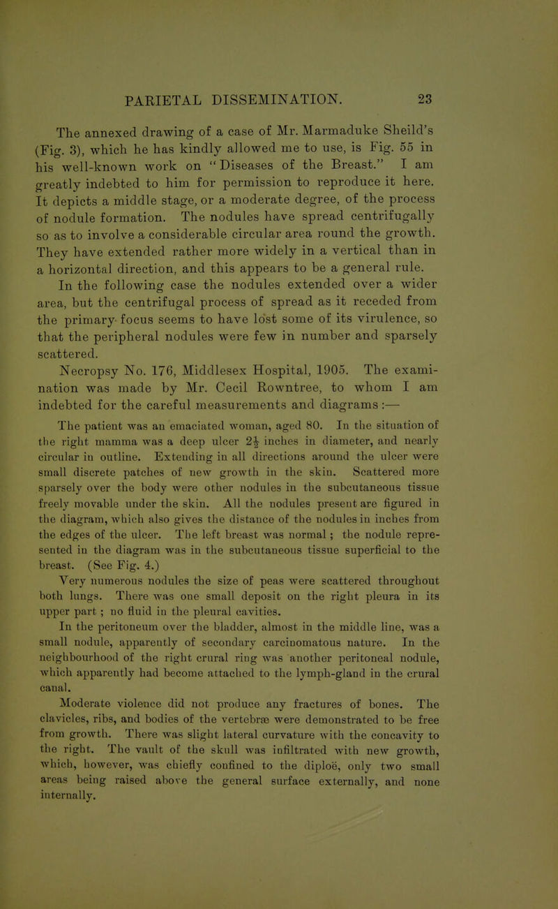 The annexed drawing of a case of Mr. Marmaduke Sheild's (Fig. 3), which he has kindly allowed me to use, is Fig. 55 in his well-known work on Diseases of the Breast. I am greatly indebted to him for permission to reproduce it here. It depicts a middle stage, or a moderate degree, of the process of nodule formation. The nodules have spread centrifugally so as to involve a considerable circular area round the growth. They have extended rather more widely in a vertical than in a horizontal direction, and this appears to be a general rule. In the following case the nodules extended over a wider area, but the centrifugal process of spread as it receded from the primary focus seems to have lost some of its virulence, so that the peripheral nodules were few in number and sparsely scattered. Necropsy No. 176, Middlesex Hospital, 1905. The exami- nation was made by Mr. Cecil Rowntree, to whom I am indebted for the careful measurements and diagrams:— The patient was an emaciated woman, aged 80. In the situation of the right mamma was a deep ulcer 2\ inches in diameter, and nearly circular in outline. Extending in all directions around the ulcer were small discrete patches of new growth in the skin. Scattered more sparsely over the body were other nodules in the subcutaneous tissue freely movable under the skin. All the nodules present are figured in the diagram, which also gives the distance of the nodules in inches from the edges of the ulcer. The left breast was normal ; the nodule repre- sented iu the diagram was in the subcutaneous tissue superficial to the breast. (See Fig. 4.) Very numerous nodules the size of peas were scattered throughout both lungs. There was one small deposit on the right pleura in its upper part ; no fluid in the pleural cavities. In the peritoneum over the bladder, almost in the middle line, was a small nodule, apparently of secondary carcinomatous nature. In the neighbourhood of the right crural ring was another peritoneal nodule, which apparently had become attached to the lymph-gland in the crural canal. Moderate violence did not produce any fractures of bones. The clavicles, ribs, and bodies of the vertebrae were demonstrated to be free from growth. There was slight lateral curvature with the concavity to the right. The vault of the skull was infiltrated with new growth, which, however, was chiefly confined to the diploe, only two small are.'is being raised above the general surface externally, and none internally.