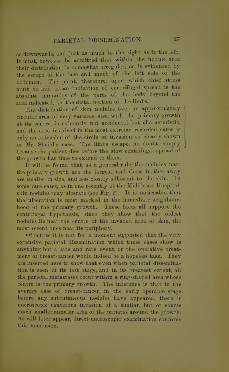 as downwards, and just as much to the right as to the left. It must, however, be admitted that within the nodule area their distribution is somewhat irregular, as is evidenced by the escape of the face and much of the left side of the abdomen. The point, therefore, upon which chief stress must be laid as an indication of centrifugal spread is the absolute immunity of the parts of the body beyond the area indicated, i.e. the distal portion of the limbs. The distribution of skin nodules over an approximately circular area of very variable size, with the primary growth at its centre, is evidently not accidental but characteristic, and the area involved in the most extreme recorded cases is only an extension of the circle of invasion so clearly shown in Mr. Sheild's case. The limbs escape, no doubt, simply because the patient dies before the slow centrifugal spread of the growth has time to extend to them. It will be found that, as a general rule, the nodules near the primary growth are the largest, and those further away are smaller in size, and less closely adherent to the skin. In some rare cases, as in one recently at the Middlesex Hospital, skin nodules may ulcerate (see Fig. 2). It is noticeable that the ulceration is most marked in the immediate neighbour- hood of the primary growth. These facts all support the centrifugal hypothesis, since they show that the oldest nodules lie near the centre of the invaded area of skin, the most recent ones near its periphery. Of course it is not for a moment suggested that the very extensive parietal dissemination which these cases show is anything but a late and rare event, or the operative treat- ment of breast-cancer would indeed be a hopeless task. They are inserted here to show that even when parietal dissemina- tion is seen in its last stage, and in its greatest extent, all the parietal metastases occur within a ring-shaped area whose centre is the primary growth. The inference is that in the average case of breast-cancer, in the early operable stage before any subcutaneous nodules have appeared, there is microscopic cancerous invasion of a similar, but of course much smaller annular area of the parietes around the growth. As will later appear, direct microscopic examination confirms this conclusion.