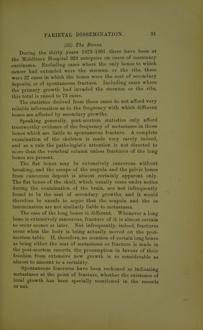 (iii) The Bones. During the thirty years 1872-1901 there have been at the Middlesex Hospital 329 autopsies on cases of mammary carcinoma. Excluding cases where the only bones to which cancer had extended were the sternum or the ribs, there were 37 cases in which the bones were the seat of secondary deposits, or of spontaneous fracture. Including cases where the primary growth had invaded the sternum or the ribs, this total is raised to 73 cases. The statistics derived from these cases do not afford very reliable information as to the frequency with which different bones are affected by secondary growths. Speaking generally, post-mortem statistics only afford trustworthy evidence of the frequency of metastases in those bones which are liable to spontaneous fracture. A complete examination of the skeleton is made very rarely indeed, and as a rule the pathologist's attention is not directed to more than the vertebral column unless fractures of the long bones are present. The flat bones may be extensively cancerous without breaking, and the escape of the scapula and the pelvic bones from cancerous deposit is almost certainly apparent only. The flat bones of the skull, which usually come under notice during the examination of the brain, are not infrequently found to be the seat of secondary growths, and it would therefore be unsafe to argue that the scapula and the os innominatum are not similarly liable to metastases. The case of the long bones is different. Whenever a long bone is extensively cancerous, fracture of it is almost certain to occur sooner or later. Not infrequently, indeed, fractures occur when the body is being actually moved on the post- mortem table. If, therefore, no mention of certain long bones as being either the seat of metastases or fracture is made in the post-mortem records, the presumption in favour of their freedom from extensive new growth is so considerable as almost to amount to a certainty. Spontaneous fractures have been reckoned as indicating metastases at the point of fracture, whether the existence of local growth has been specially mentioned in the records or not.