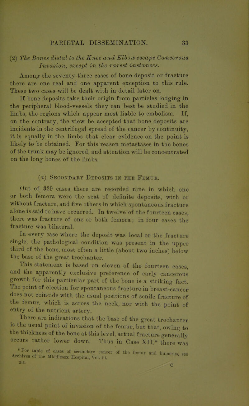(2) The Bones distal to the Knee and Elbow escape Cancerous Invasion, except in the rarest instances. Among the seventy-three cases of bone deposit or fracture there are one real and one apparent exception to this rule. These two cases will be dealt with in detail later on. If bone deposits take their origin from particles lodging in the peripheral blood-vessels they can best be studied in the limbs, the regions which appear most liable to embolism. If, on the contrary, the view be accepted that bone deposits are incidents in the centrifugal spread of the cancer by continuity, it is equally in the limbs that clear evidence on the point is likely to be obtained. For this reason metastases in the bones of the trunk may be ignored, and attention will be concentrated on the long bones of the limbs. (a) Secondary Deposits in the Femur. Out of 329 cases there are recorded nine in which one or both femora were the seat of definite deposits, with or without fracture, and five others in which spontaneous fracture alone is said to have occurred. In twelve of the fourteen cases, there was fracture of one or both femora; in four cases the fracture was bilateral. In every case where the deposit was local or the fracture single, the pathological condition was present in the upper third of the bone, most often a little (about two inches) below the base of the great trochanter. This statement is based on eleven of the fourteen cases, and the apparently exclusive preference of early cancerous growth for this particular part of the bone is a striking fact. The point of election for spontaneous fracture in breast-cancer does not coincide with the usual positions of senile fracture of the femur, which is across the neck, nor with the point of entry of the nutrient artery. There are indications that the base of the great trochanter is the usual point of invasion of the femur, but that, owing to the thickness of the bone at this level, actual fracture generally occurs rather lower down. Thus in Case XII.* there was * For table of cases of secondary cancer of the femur and humerus see Archives of the Middlesex Hospital, Vol. iii. 243.