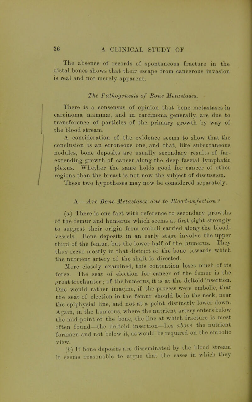 The absence of records of spontaneous fracture in the distal bones shows that their escape from cancerous invasion is real and not merely apparent. The Pathogenesis of Bone Metastases. There is a consensus of opinion that bone metastases in carcinoma mammse, and in carcinoma generally, are due to transference of particles of the primary growth by way of the blood stream. A consideration of the evidence seems to show that the conclusion is an erroneous one, and that, like subcutaneous nodules, bone deposits are usually secondary results of far- extending growth of cancer along the deep fascial lymphatic plexus. Whether the same holds good for cancer of other regions than the breast is not now the subject of discussion. These two hypotheses may now be considered separately. A.—Are Bone Metastases due to Blood-infection ? (a) There is one fact with reference to secondary growths of the femur and humerus which seems at first sight strongly to suggest their origin from emboli carried along the blood- vessels. Bone deposits in an early stage involve the upper third of the femur, but the lower half of the humerus. They thus occur mostly in that district of the bone towards which the nutrient artery of the shaft is directed. More closely examined, this contention loses much of its force. The seat of election for cancer of the femur is the e-reat trochanter ; of the humerus, it is at the deltoid insertion. One would rather imagine, if the process were embolic, that the seat of election in the femur should be in the neck, near the epiphysial line, and not at a point distinctly lower down. Again, in the humerus, where the nutrient artery enters below the mid-point of the bone, the line at which fracture is most often found—the deltoid insertion—lies above the nutrient foramen and not below it, as would be required on the embolic view. (b) If bone deposits are disseminated by the blood stream it seems reasonable to argue that the cases in which they