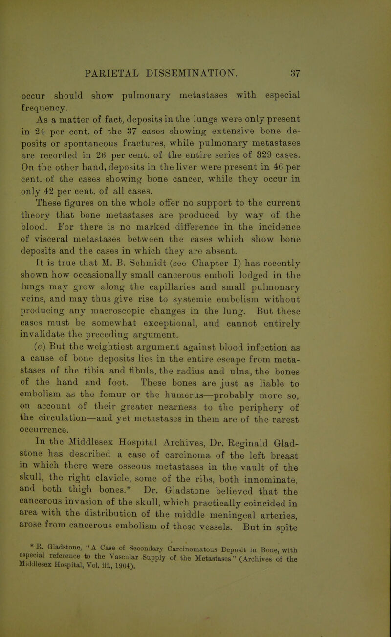 occur should show pulmonary metastases with especial frequency. As a matter of fact, deposits in the lungs were only present in 24 per cent, of the 37 cases showing extensive bone de- posits or spontaneous fractures, while pulmonary metastases are recorded in 26 per cent, of the entire series of 329 cases. On the other hand, deposits in the liver were present in 46 per cent, of the cases showing bone cancer, while they occur in only 42 per cent, of all cases. These figures on the whole offer no support to the current theory that bone metastases are produced by way of the blood. For there is no marked difference in the incidence of visceral metastases between the cases which show bone deposits and the cases in which they are absent. It is true that M. B. Schmidt (see Chapter I) has recently shown how occasionally small cancerous emboli lodged in the lungs may grow along the capillaries and small pulmonary veins, and may thus give rise to systemic embolism without producing any macroscopic changes in the lung. But these cases must be somewhat exceptional, and cannot entirely invalidate the preceding argument. (c) But the weightiest argument against blood infection as a cause of bone deposits lies in the entire escape from meta- stases of the tibia and fibula, the radius and ulna, the bones of the hand and foot. These bones are just as liable to embolism as the femur or the humerus—probably more so, on account of their greater nearness to the periphery of the circulation—and yet metastases in them are of the rarest occurrence. In the Middlesex Hospital Archives, Dr. Reginald Glad- stone has described a case of carcinoma of the left breast in which there were osseous metastases in the vault of the skull, the right clavicle, some of the ribs, both innominate, and both thigh bones* Dr. Gladstone believed that the cancerous invasion of the skull, which practically coincided in area with the distribution of the middle meningeal arteries, arose from cancerous embolism of these vessels. But in spite *R. Gladstone, A Case of Secondary Carcinomatous Deposit in Bone, with espec.al reference to the Vascular Supply of the Metastases (Archives of the Middlesex Hospital, Vol. iii., 1904).