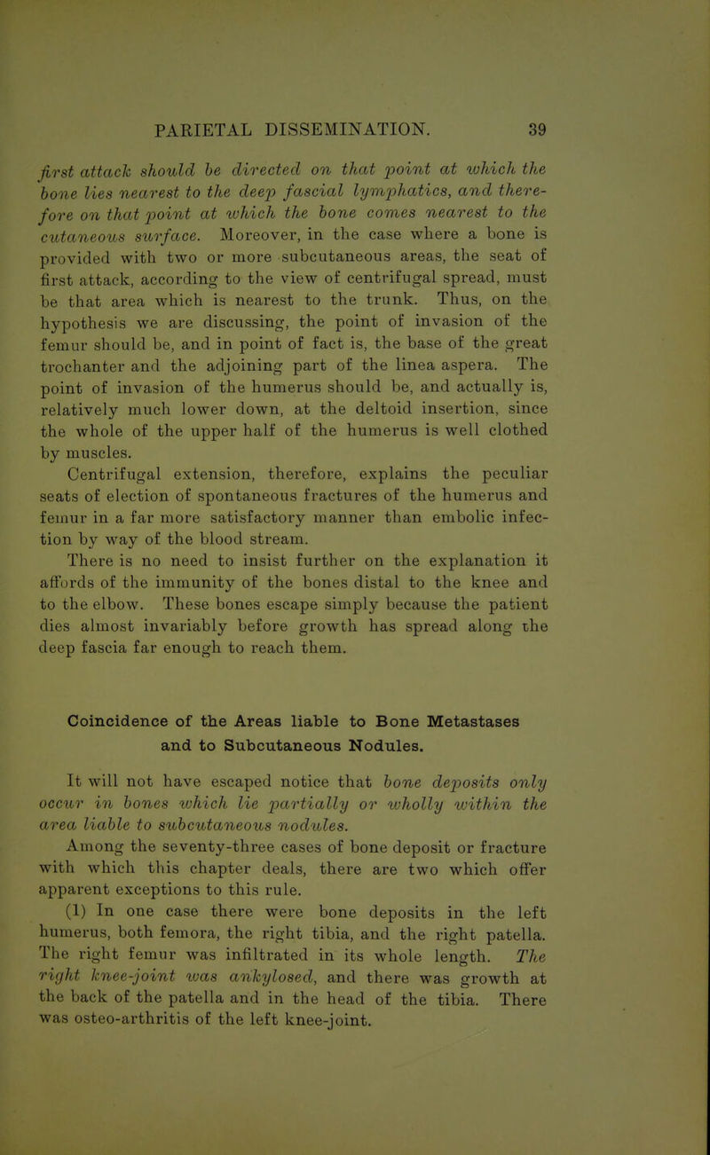 first attach should be directed on that point at which the bone lies nearest to the deep fascial lymphatics, and there- fore on that point at which the bone comes nearest to the cutaneous surface. Moreover, in the case where a bone is provided with two or more subcutaneous areas, the seat of first attack, according to the view of centrifugal spread, must be that area which is nearest to the trunk. Thus, on the hypothesis we are discussing, the point of invasion of the femur should be, and in point of fact is, the base of the great trochanter and the adjoining part of the linea aspera. The point of invasion of the humerus should be, and actually is, relatively much lower down, at the deltoid insertion, since the whole of the upper half of the humerus is well clothed by muscles. Centrifugal extension, therefore, explains the peculiar seats of election of spontaneous fractures of the humerus and femur in a far more satisfactory manner than embolic infec- tion by way of the blood stream. There is no need to insist further on the explanation it affords of the immunity of the bones distal to the knee and to the elbow. These bones escape simply because the patient dies almost invariably before growth has .spread along the deep fascia far enough to reach them. Coincidence of the Areas liable to Bone Metastases and to Subcutaneous Nodules. It will not have escaped notice that bone deposits only occur in bones which lie partially or wholly within the area liable to subcutaneous nodules. Among the seventy-three cases of bone deposit or fracture with which this chapter deals, there are two which offer apparent exceptions to this rule. (1) In one case there were bone deposits in the left humerus, both femora, the right tibia, and the right patella. The right femur was infiltrated in its whole length. The right knee-joint was ankylosed, and there was growth at the back of the patella and in the head of the tibia. There was osteo-arthritis of the left knee-joint.