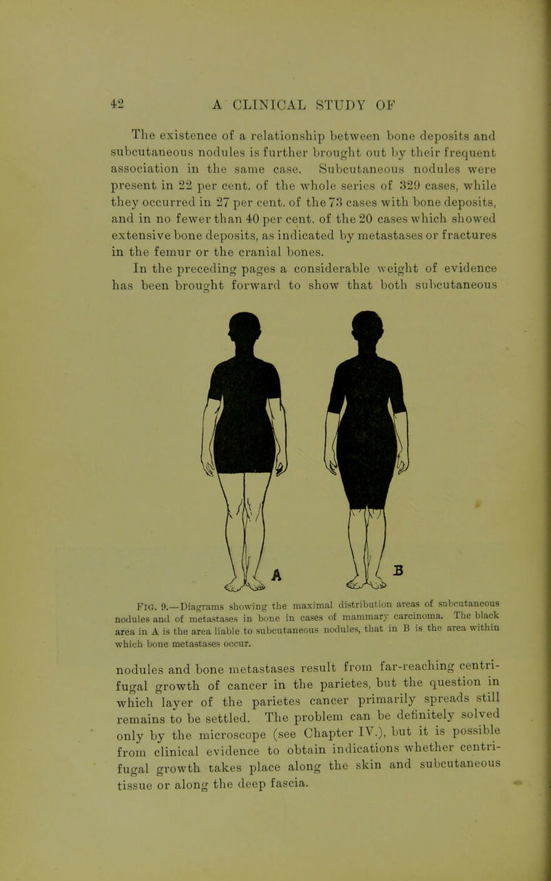 The existence of a relationship between bone deposits and subcutaneous nodules is further brought out by their frequent association in the same case. Subcutaneous nodules were present in 22 per cent, of the whole series of 329 cases, while they occurred in 27 per cent, of the 73 cases with bone deposits, and in no fewer than 40 per cent, of the 20 cases which showed extensive bone deposits, as indicated by metastases or fractures in the femur or the cranial bones. In the preceding pages a considerable weight of evidence has been brought forward to show that both subcutaneous Fig. 9.—Diagrams showing the maximal distribution areas of subcutaneous nodules and of metastases in bone in cases of mammary carcinoma. The black area in A is the area liable to subcutaneous nodules, that in B is the area within which bone metastases occur. nodules and bone metastases result from far-reaching centri- fugal growth of cancer in the parietes, but the question in which layer of the parietes cancer primarily spreads still remains to be settled. The problem can be definitely solved only by the microscope (see Chapter IV.), but it is possible from clinical evidence to obtain indications whether centri- fugal growth takes place along the skin and subcutaneous tissue or along the deep fascia.