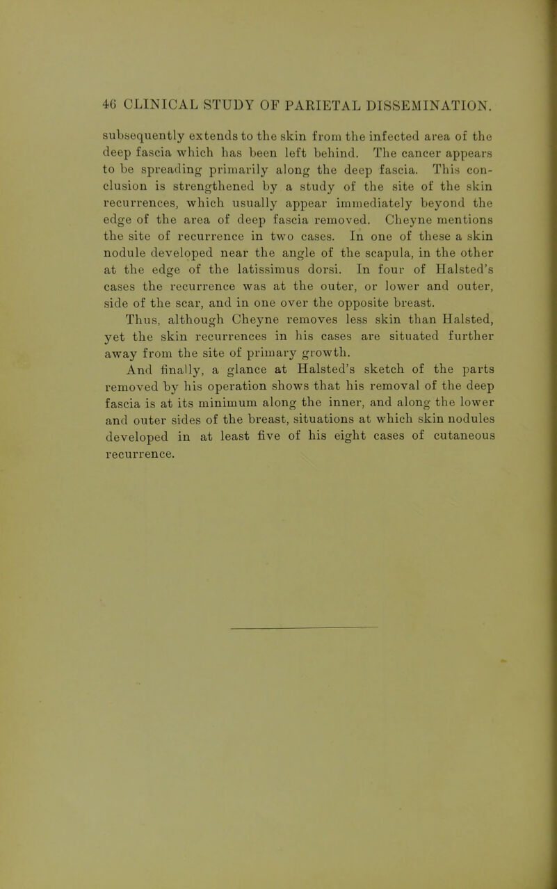 subsequently extends to the skin from the infected area of the deep fascia which has been left behind. The cancer appears to be spreading primarily along the deep fascia. This con- clusion is strengthened by a study of the site of the skin recurrences, which usually appear immediately beyond the edge of the area of deep fascia removed. Cheyne mentions the site of recurrence in two cases. In one of these a skin nodule developed near the angle of the scapula, in the other at the edge of the latissimus dorsi. In four of Halsted's cases the recurrence was at the outer, or lower and outer, side of the scar, and in one over the opposite breast. Thus, although Cheyne removes less skin than Halsted, yet the skin recurrences in his cases are situated further away from the site of primary growth. And finally, a glance at Halsted's sketch of the parts removed by his operation shows that his removal of the deep fascia is at its minimum along the inner, and along the lower and outer sides of the breast, situations at which skin nodules developed in at least five of his eight cases of cutaneous recurrence.
