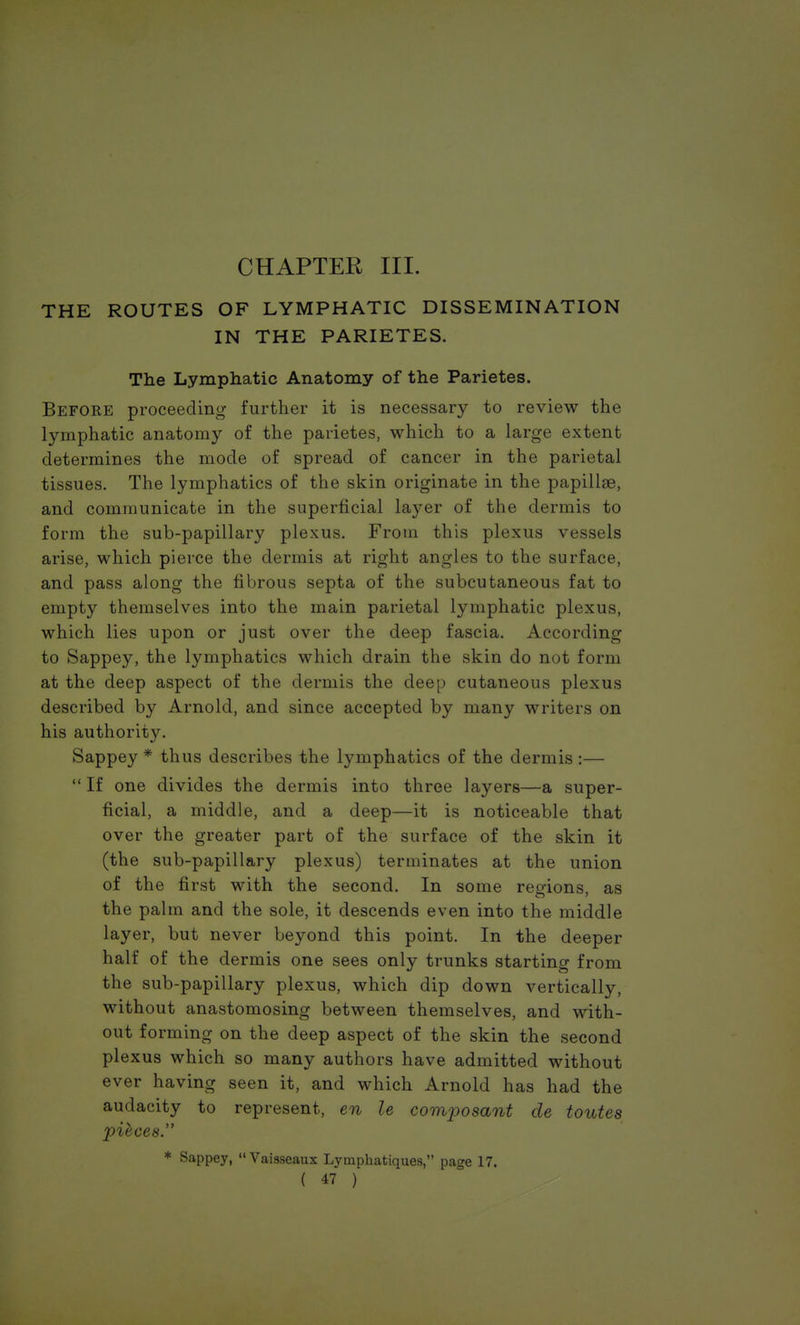 CHAPTER III. THE ROUTES OF LYMPHATIC DISSEMINATION IN THE PARIETES. The Lymphatic Anatomy of the Parietes. Before proceeding further it is necessary to review the lymphatic anatomy of the parietes, which to a large extent determines the mode of spread of cancer in the parietal tissues. The lymphatics of the skin originate in the papillae, and communicate in the superficial layer of the dermis to form the sub-papillary plexus. From this plexus vessels arise, which pierce the dermis at right angles to the surface, and pass along the fibrous septa of the subcutaneous fat to empty themselves into the main parietal lymphatic plexus, which lies upon or just over the deep fascia. According to Sappey, the lymphatics which drain the skin do not form at the deep aspect of the dermis the deep cutaneous plexus described by Arnold, and since accepted by many writers on his authority. Sappey * thus describes the lymphatics of the dermis :— If one divides the dermis into three layers—a super- ficial, a middle, and a deep—it is noticeable that over the greater part of the surface of the skin it (the sub-papillary plexus) terminates at the union of the first with the second. In some regions, as the palm and the sole, it descends even into the middle layer, but never beyond this point. In the deeper half of the dermis one sees only trunks starting from the sub-papillary plexus, which dip down vertically, without anastomosing between themselves, and with- out forming on the deep aspect of the skin the second plexus which so many authors have admitted without ever having seen it, and which Arnold has had the audacity to represent, en le composant de toutes pieces. * Sappey, Vaisseaux Lymphatiques, page 17.