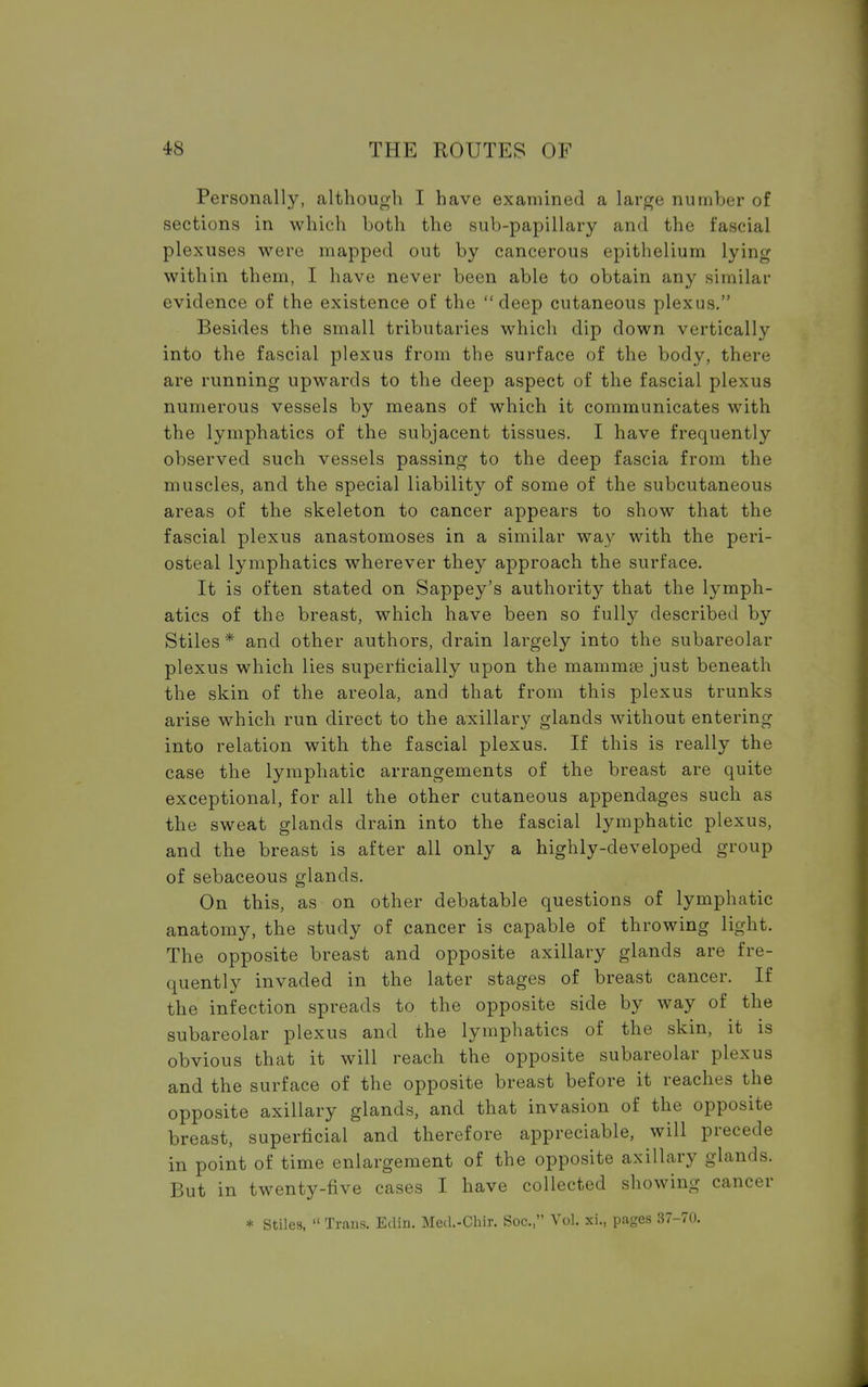 Personally, although I have examined a large number of sections in which both the sub-papillary and the fascial plexuses were mapped out by cancerous epithelium lying within them, I have never been able to obtain any similar evidence of the existence of the deep cutaneous plexus. Besides the small tributaries which dip down vertically into the fascial plexus from the surface of the body, there are running upwards to the deep aspect of the fascial plexus numerous vessels by means of which it communicates with the lymphatics of the subjacent tissues. I have frequently observed such vessels passing to the deep fascia from the muscles, and the special liability of some of the subcutaneous areas of the skeleton to cancer appears to show that the fascial plexus anastomoses in a similar way with the peri- osteal lymphatics wherever they approach the surface. It is often stated on Sappey's authority that the lymph- atics of the breast, which have been so fully described by Stiles * and other authors, drain largely into the subareolar plexus which lies superficially upon the mammse just beneath the skin of the areola, and that from this plexus trunks arise which run direct to the axillary glands without entering into relation with the fascial plexus. If this is really the case the lymphatic arrangements of the breast are quite exceptional, for all the other cutaneous appendages such as the sweat glands drain into the fascial lymphatic plexus, and the breast is after all only a highly-developed group of sebaceous glands. On this, as on other debatable questions of lymphatic anatomy, the study of cancer is capable of throwing light. The opposite breast and opposite axillary glands are fre- quently invaded in the later stages of breast cancer. If the infection spreads to the opposite side by way of the subareolar plexus and the lymphatics of the skin, it is obvious that it will reach the opposite subareolar plexus and the surface of the opposite breast before it reaches the opposite axillary glands, and that invasion of the opposite breast, superficial and therefore appreciable, will precede in point of time enlargement of the opposite axillary glands. But in twenty-five cases I have collected showing cancer * Stiles, Trans. Edin. Med.-Chir. Soc, Vol. xi., pages 37-70.