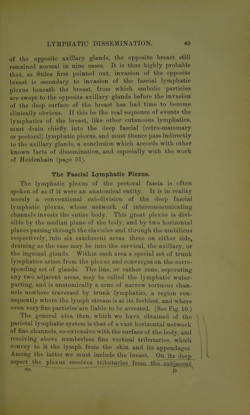 of the opposite axillary glands, the opposite breast still remained normal in nine cases. It is thus highly probable that, as Stiles first pointed out, invasion of the opposite breast is secondary to invasion of the fascial lymphatic plexus beneath the breast, from which embolic particles are swept to the opposite axillary glands before the invasion of the deep surface of the breast has had time to become clinically obvious. If this be the real sequence of events the lymphatics of the breast, like other cutaneous lymphatics, must drain chiefly into the deep fascial (retro-mammary or pectoral) lymphatic plexus, and must thence pass indirectly to the axillary glands, a conclusion which accords with other known facts of dissemination, and especially with the work of Heidenhain (page 51). The Fascial Lymphatic Plexus. The lymphatic plexus of the pectoral fascia is often spoken of as if it were an anatomical entity. It is in reality merely a conventional sub-division of the deep fascial lymphatic plexus, whose network of intercommunicating channels invests the entire body. This great plexus is divi- sible by the median plane of the body, and by two horizontal planes passing through the clavicles and through the umbilicus respectively, into six catchment areas, three on either side, draining as the case may be into the cervical, the axillary, or the inguinal glands. Within each area a special set of trunk lymphatics arises from the plexus and converges on the corre- sponding set of glands. The line, or rather zone, separating any two adjacent areas, may be called the lymphatic water- parting, and is anatomically a zone of narrow tortuous chan- nels nowhere traversed by trunk lymphatics, a region con- sequently where the lymph stream is at its feeblest, and where even very fine particles are liable to be arrested. (See Fig. 10.) The general idea then, which we have obtained of the parietal lymphatic system is that of a vast horizontal network of fine channels, co-extensive with the surface of the body, and receiving above numberless fine vertical tributaries, which convey to it the lymph from the skin and its appendages. Among the latter we must include the breast. On its deep aspect_theplexus receives tributaries from thp. ^nbjfl.n^t 243. J)