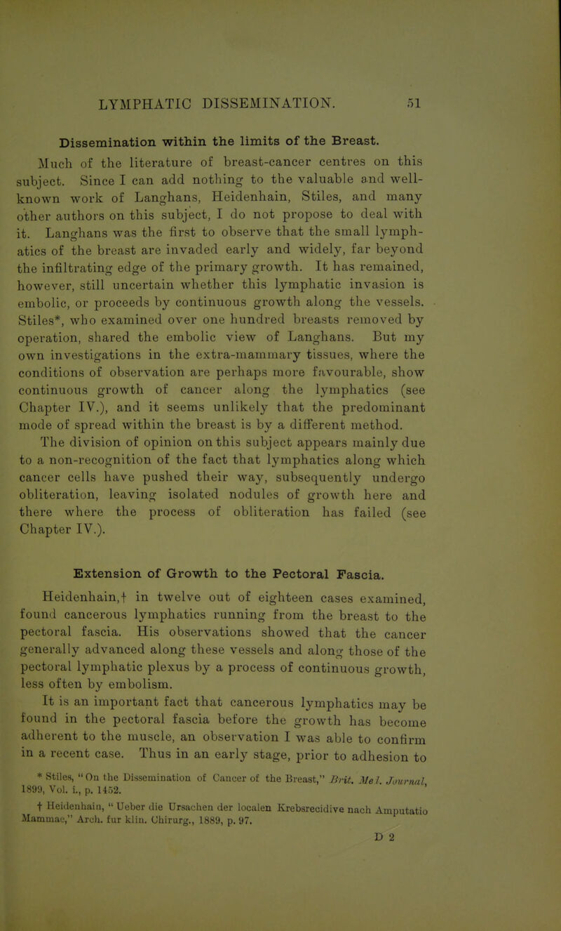 Dissemination within the limits of the Breast. Much of the literature of breast-cancer centres on this subject. Since I can add nothing to the valuable and well- known work of Langhans, Heidenhain, Stiles, and many other authors on this subject, I do not propose to deal with it. Langhans was the first to observe that the small lymph- atics of the breast are invaded early and widely, far beyond the infiltrating edge of the primary growth. It has remained, however, still uncertain whether this lymphatic invasion is embolic, or proceeds by continuous growth along the vessels. Stiles*, who examined over one hundred breasts removed by operation, shared the embolic view of Langhans. But my own investigations in the extra-mammary tissues, where the conditions of observation are perhaps more favourable, show continuous growth of cancer along the lymphatics (see Chapter IV.), and it seems unlikely that the predominant mode of spread within the breast is by a different method. The division of opinion on this subject appears mainly due to a non-recognition of the fact that lymphatics along which cancer cells have pushed their way, subsequently undergo obliteration, leaving isolated nodules of growth here and there where the process of obliteration has failed (see Chapter IV.). Extension of Growth to the Pectoral Fascia. Heidenhain,f in twelve out of eighteen cases examined, found cancerous lymphatics running from the breast to the pectoral fascia. His observations showed that the cancer generally advanced along these vessels and along those of the pectoral lymphatic plexus by a process of continuous growth, less often by embolism. It is an important fact that cancerous lymphatics may be found in the pectoral fascia before the growth has become adherent to the muscle, an observation I was able to confirm in a recent case. Thus in an early stage, prior to adhesion to * Stiles, On the Dissemination of Cancer of the Breast, Brit. Mel Journal 1899, Vol. L, p. 1462.  ' f Heidenhain,  Ueber die Ursaehen der localen Krebsrecidive nach Amputatio Mammae, Arch, fur klin. Chirurg., 1889, p. 97. D 2