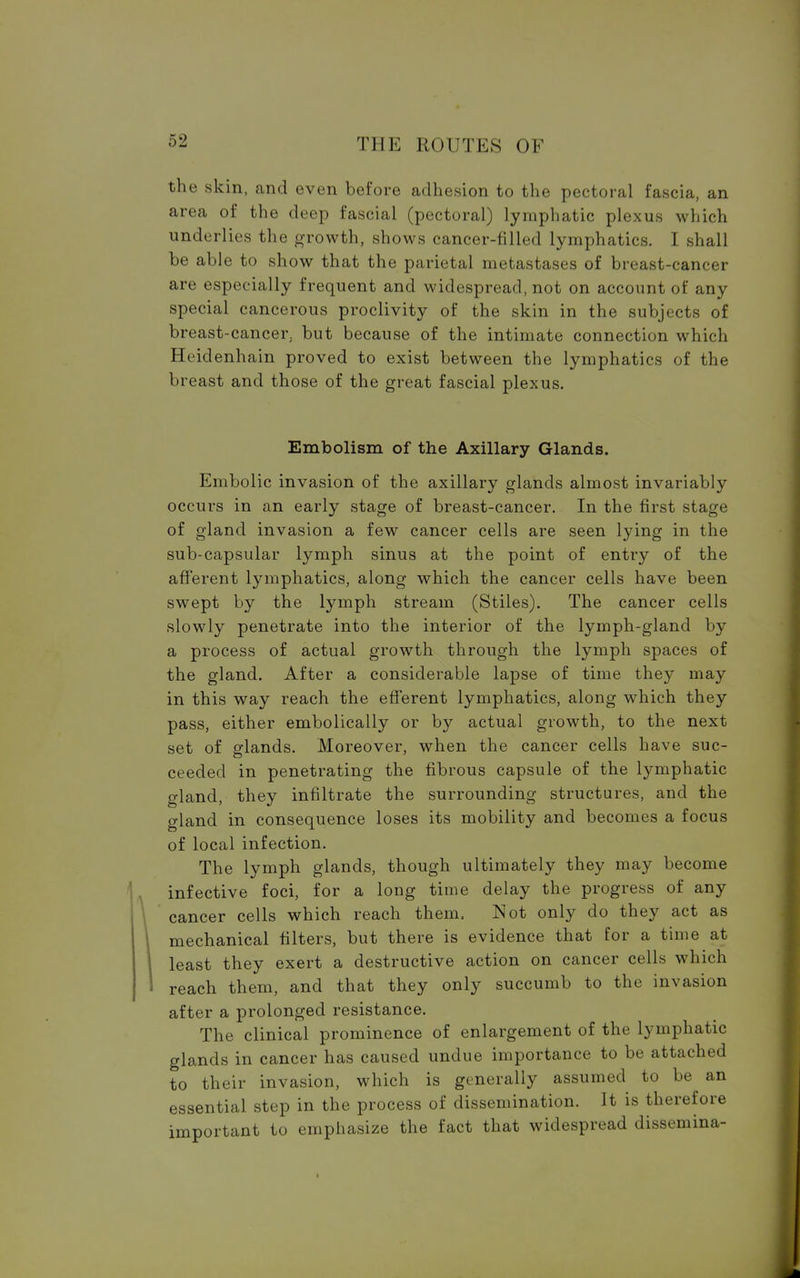 the skin, and even before adhesion to the pectoral fascia, an area of the deep fascial (pectoral) lymphatic plexus which underlies the growth, shows cancer-filled lymphatics. I shall be able to show that the parietal metastases of breast-cancer are especially frequent and widespread, not on account of any special cancerous proclivity of the skin in the subjects of breast-cancer, but because of the intimate connection which Hcidenhain proved to exist between the lymphatics of the breast and those of the great fascial plexus. Embolism of the Axillary Glands. Embolic invasion of the axillary glands almost invariably occurs in an early stage of breast-cancer. In the first stage of gland invasion a few cancer cells are seen lying in the sub-capsular lymph sinus at the point of entry of the afferent lymphatics, along which the cancer cells have been swept by the lymph stream (Stiles). The cancer cells slowly penetrate into the interior of the lymph-gland by a process of actual growth through the lymph spaces of the gland. After a considerable lapse of time they may in this way reach the efferent lymphatics, along which they pass, either embolically or by actual growth, to the next set of glands. Moreover, when the cancer cells have suc- ceeded in penetrating the fibrous capsule of the lymphatic gland, they infiltrate the surrounding structures, and the gland in consequence loses its mobility and becomes a focus of local infection. The lymph glands, though ultimately they may become infective foci, for a long time delay the progress of any cancer cells which reach them, Not only do they act as mechanical filters, but there is evidence that for a time at least they exert a destructive action on cancer cells which reach them, and that they only succumb to the invasion after a prolonged resistance. The clinical prominence of enlargement of the lymphatic glands in cancer has caused undue importance to be attached to their invasion, which is generally assumed to be an essential step in the process of dissemination. It is therefore important to emphasize the fact that widespread dissemina-