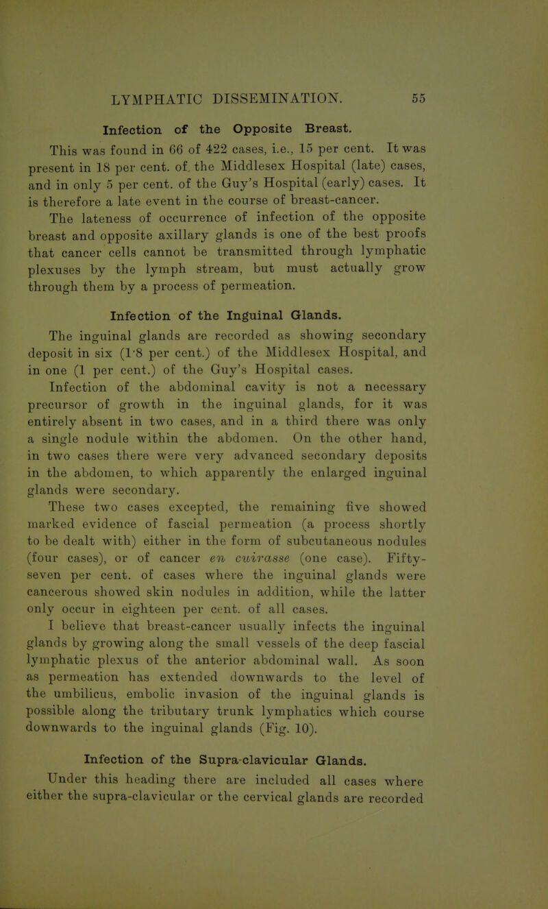 Infection of the Opposite Breast. This was found in 66 of 422 cases, i.e., 15 per cent. It was present in 18 per cent. of. the Middlesex Hospital (late) cases, and in only 5 per cent, of the Guy's Hospital (early) cases. It is therefore a late event in the course of breast-cancer. The lateness of occurrence of infection of the opposite breast and opposite axillary glands is one of the best proofs that cancer cells cannot be transmitted through lymphatic plexuses by the lymph stream, but must actually grow through them by a process of permeation. Infection of the Inguinal Glands. The inguinal glands are recorded as showing secondary deposit in six (1*8 per cent.) of the Middlesex Hospital, and in one (1 per cent.) of the Guy's Hospital cases. Infection of the abdominal cavity is not a necessary precursor of growth in the inguinal glands, for it was entirely absent in two cases, and in a third there was only a single nodule within the abdomen. On the other hand, in two cases there were very advanced secondary deposits in the abdomen, to which apparently the enlarged inguinal glands were secondary. These two cases excepted, the remaining five showed marked evidence of fascial permeation (a process shortly to be dealt with) either in the form of subcutaneous nodules (four cases), or of cancer en cuirasse (one case). Fifty- seven per cent, of cases where the inguinal glands were cancerous showed skin nodules in addition, while the latter only occur in eighteen per cent, of all cases. I believe that breast-cancer usually infects the inguinal glands by growing along the small vessels of the deep fascial lymphatic plexus of the anterior abdominal wall. As soon as permeation has extended downwards to the level of the umbilicus, embolic invasion of the inguinal glands is possible along the tributary trunk lymphatics which course downwards to the inguinal glands (Fig. 10). Infection of the Supra-clavicular Glands. Under this heading there are included all cases where either the supra-clavicular or the cervical glands are recorded