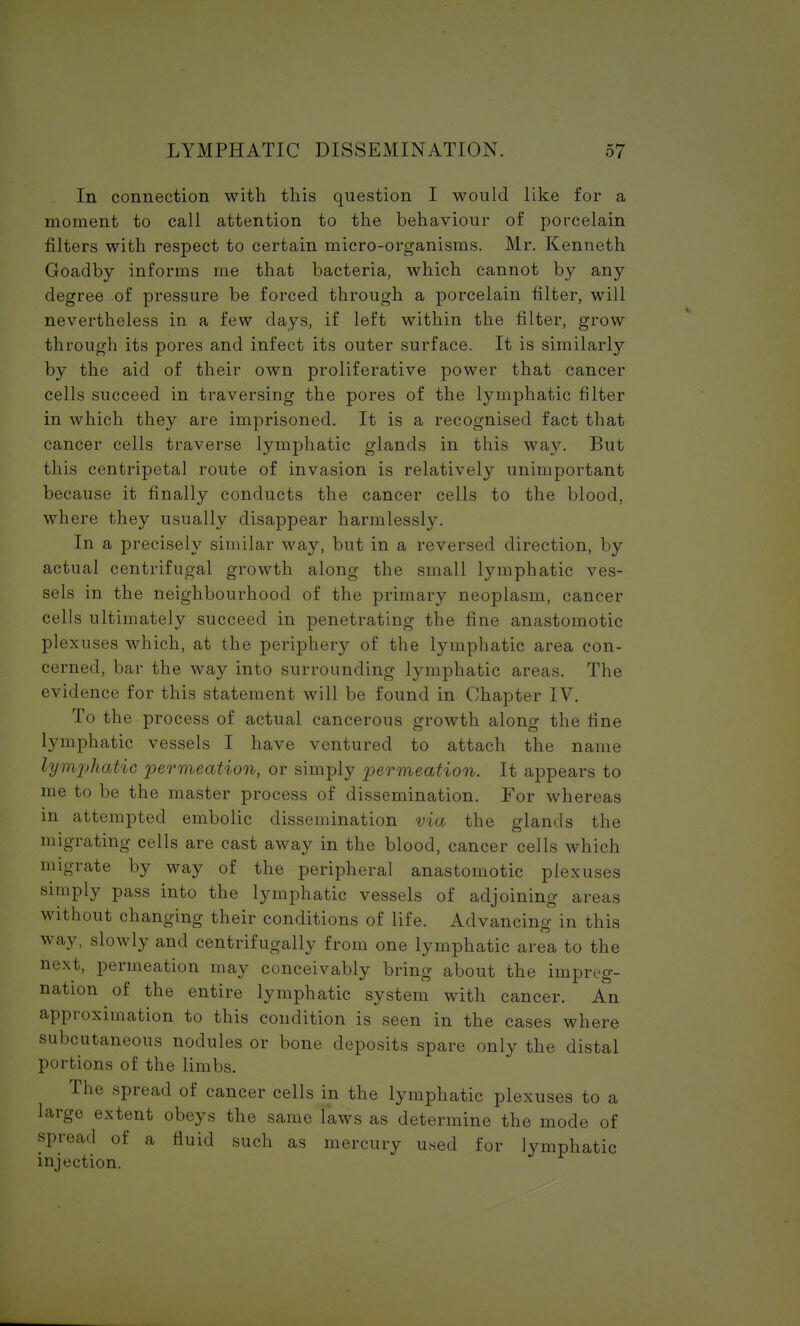 In connection with this question I would like for a moment to call attention to the behaviour of porcelain filters with respect to certain micro-organisms. Mr. Kenneth Goadby informs me that bacteria, which cannot by any degree of pressure be forced through a porcelain filter, will nevertheless in a few days, if left within the filter, grow through its pores and infect its outer surface. It is similarly by the aid of their own proliferative power that cancer cells succeed in traversing the pores of the lymphatic filter in which they are imprisoned. It is a recognised fact that cancer cells traverse lymphatic glands in this way. But this centripetal route of invasion is relatively unimportant because it finally conducts the cancer cells to the blood, where they usually disappear harmlessly. In a precisely similar way, but in a reversed direction, by actual centrifugal growth along the small lymphatic ves- sels in the neighbourhood of the primary neoplasm, cancer cells ultimately succeed in penetrating the fine anastomotic plexuses which, at the periphery of the lymphatic area con- cerned, bar the way into surrounding lymphatic areas. The evidence for this statement will be found in Chapter IV. To the process of actual cancerous growth along the fine lymphatic vessels I have ventured to attach the name lymphatic permeation, or simply permeation. It appears to me to be the master process of dissemination. For whereas in attempted embolic dissemination via the glands the migrating cells are cast away in the blood, cancer cells which migrate by way of the peripheral anastomotic plexuses simply pass into the lymphatic vessels of adjoining areas without changing their conditions of life. Advancing in this way, slowly and centrifugally from one lymphatic area to the next, permeation may conceivably bring about the impreg- nation of the entire lymphatic system with cancer. An approximation to this condition is seen in the cases where subcutaneous nodules or bone deposits spare only the distal portions of the limbs. The spread of cancer cells in the lymphatic plexuses to a large extent obeys the same laws as determine the mode of spread of a fluid such as mercury used for lymphatic injection.