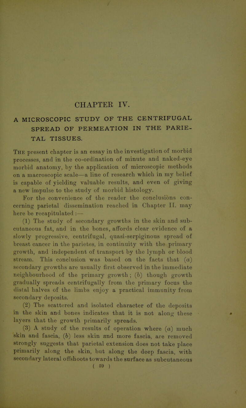 CHAPTER IV. A MICROSCOPIC STUDY OF THE CENTRIFUGAL SPREAD OF PERMEATION IN THE PARIE- TAL TISSUES. The present chapter is an essay in the investigation of morbid processes, and in the co-ordination of minute and naked-eye morbid anatomy, by the application of microscopic methods on a macroscopic scale—a line of research which in my belief is capable of yielding valuable results, and even of giving a new impulse to the study of morbid histology. For the convenience of the reader the conclusions con- cerning parietal dissemination reached in Chapter II. may here be recapitulated :— (1) The study of secondary growths in the skin and sub- cutaneous fat, and in the bones, affords clear evidence of a slowly progressive, centrifugal, quasi-serpiginous spread of breast cancer in the parietes, in continuity with the primary growth, and independent of transport by the lymph or blood stream. This conclusion was based on the facts that (a) secondary growths are usually first observed in the immediate neighbourhood of the primary growth ; (b) though growth gradually spreads centrifugally from the primary focus the distal halves of the limbs enjoy a practical immunity from secondary deposits. (2) The scattered and isolated character of the deposits in the skin and bones indicates that it is not alono- these * layers that the growth primarily spreads. (3) A study of the results of operation where (a) much skin and fascia, (6) less skin and more fascia, are removed strongly suggests that parietal extension does not take place primarily along the skin, but along the deep fascia, with secondary lateral offshoots towards the surface as subcutaneous