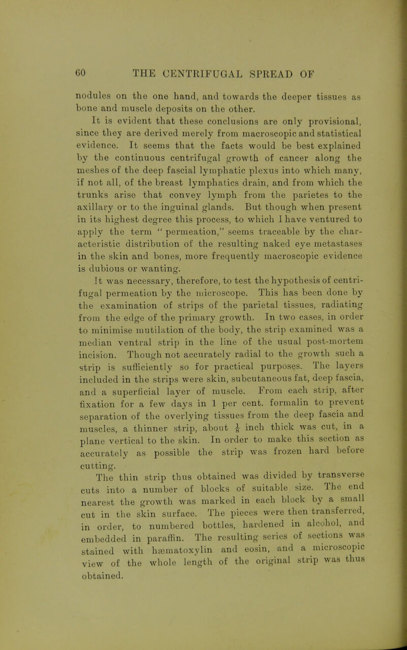 nodules on the one hand, and towards the deeper tissues as bone and muscle deposits on the other. It is evident that these conclusions are only provisional, since they are derived merely from macroscopic and statistical evidence. It seems that the facts would be best explained by the continuous centrifugal growth of cancer along the meshes of the deep fascial lymphatic plexus into which many, if not all, of the breast lymphatics drain, and from which the trunks arise that convey lymph from the parietes to the axillary or to the inguinal glands. But though when present in its highest degree this process, to which I have ventured to apply the term  permeation, seems traceable by the char- acteristic distribution of the resulting naked eye metastases in the skin and bones, more frequently macroscopic evidence is dubious or wanting. It was necessary, therefore, to test the hypothesis of centri- fugal permeation by the microscope. This has been done by the examination of strips of the parietal tissues, radiating from the edge of the primary growth. In two cases, in order to minimise mutilation of the body, the strip examined was a median ventral strip in the line of the usual post-mortem incision. Though not accurately radial to the growth such a strip is sufficiently so for practical purposes. The layers included in the strips were skin, subcutaneous fat, deep fascia, and a superficial layer of muscle. From each strip, after fixation for a few days in 1 per cent, formalin to prevent separation of the overlying tissues from the deep fascia and muscles, a thinner strip, about £ inch thick was cut, in a plane vertical to the skin. In order to make this section as accurately as possible the strip was frozen hard before cutting. The thin strip thus obtained was divided by transverse cuts into a number of blocks of suitable size. The end nearest the growth was marked in each block by a small cut in the skin surface. The pieces were then transferred, in order, to numbered bottles, hardened in alcohol, and embedded in paraffin. The resulting series of sections was stained with hematoxylin and eosin, and a microscopic view of the whole length of the original strip was thus obtained.
