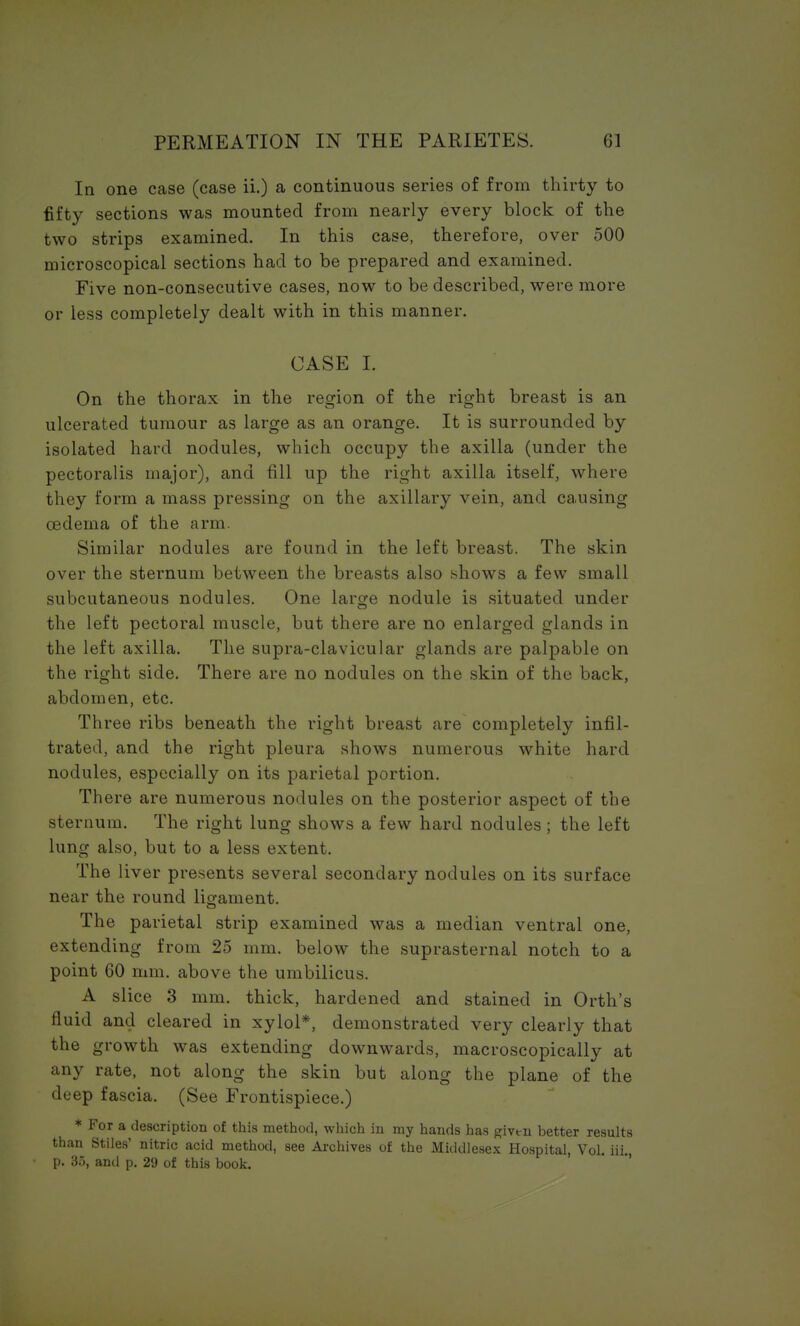 In one case (case ii.) a continuous series of from thirty to fifty sections was mounted from nearly every block of the two strips examined. In this case, therefore, over 500 microscopical sections had to be prepared and examined. Five non-consecutive cases, now to be described, were more or less completely dealt with in this manner. CASE I. On the thorax in the region of the right breast is an ulcerated tumour as large as an orange. It is surrounded by isolated hard nodules, which occupy the axilla (under the pectoralis major), and fill up the right axilla itself, where they form a mass pressing on the axillary vein, and causing oedema of the arm. Similar nodules are found in the left breast. The skin over the sternum between the breasts also shows a few small subcutaneous nodules. One large nodule is situated under the left pectoral muscle, but there are no enlarged glands in the left axilla. The supra-clavicular glands are palpable on the right side. There are no nodules on the skin of the back, abdomen, etc. Three ribs beneath the right breast are completely infil- trated, and the right pleura shows numerous white hard nodules, especially on its parietal portion. There are numerous nodules on the posterior aspect of the sternum. The right lung shows a few hard nodules; the left lung also, but to a less extent. The liver presents several secondary nodules on its surface near the round ligament. The parietal strip examined was a median ventral one, extending from 25 mm. below the suprasternal notch to a point 60 mm. above the umbilicus. A slice 3 mm. thick, hardened and stained in Orth's fluid and cleared in xylol*, demonstrated very clearly that the growth was extending downwards, macroscopically at any rate, not along the skin but along the plane of the deep fascia. (See Frontispiece.) * For a description of this method, which in my hands has given better results than Stiles' nitric acid method, see Archives of the Middlesex Hospital, Vol. iii., p. 35, and p. 29 of this book.