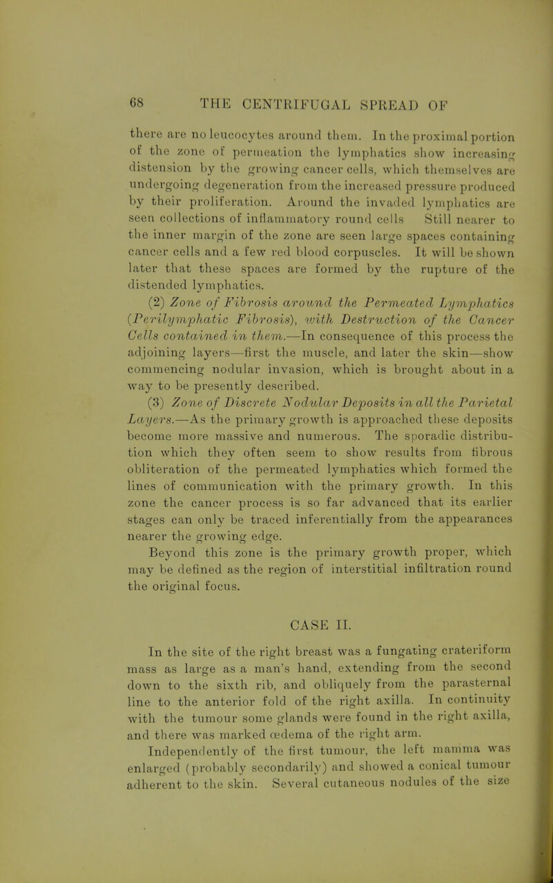 there are no leucocytes around them. In the proximal portion of the zone of permeation the lymphatics show increasing distension by the growing cancer cells, which themselves are undergoing degeneration from the increased pressure produced by their proliferation. Around the invaded lymphatics are seen collections of inflammatory round cells Still nearer to the inner margin of the zone are seen large spaces containing cancer cells and a few red blood corpuscles. It will be shown later that these spaces are formed by the rupture of the distended lymphatics. (2) Zone of Fibrosis around the Permeated Lymphatics (Perilymphatic Fibrosis), with Destruction of the Cancer Cells contained in them.—In consequence of this process the adjoining layers—first the muscle, and later the skin—show commencing nodular invasion, which is brought about in a way to be presently described. (3) Zone of Discrete Nodular Deposits in all the Parietal Layers.—As the primary growth is approached these deposits become more massive and numerous. The sporadic distribu- tion which they often seem to show results from fibrous obliteration of the permeated lymphatics which formed the lines of communication with the primary growth. In this zone the cancer process is so far advanced that its earlier stages can only be traced inferentially from the appearances nearer the <n-owincr ede^e. Beyond this zone is the primary growth proper, which may be defined as the region of interstitial infiltration round the original focus. CASE II. In the site of the right breast was a fungating crateriform mass as large as a man's hand, extending from the second down to the sixth rib, and obliquely from the parasternal line to the anterior fold of the right axilla. In continuity with the tumour some glands were found in the right axilla, and there was marked cedema of the right arm. Independently of the first tumour, the left mamma was enlarged (probably secondarily) and showed a conical tumour adherent to the skin. Several cutaneous nodules of the size