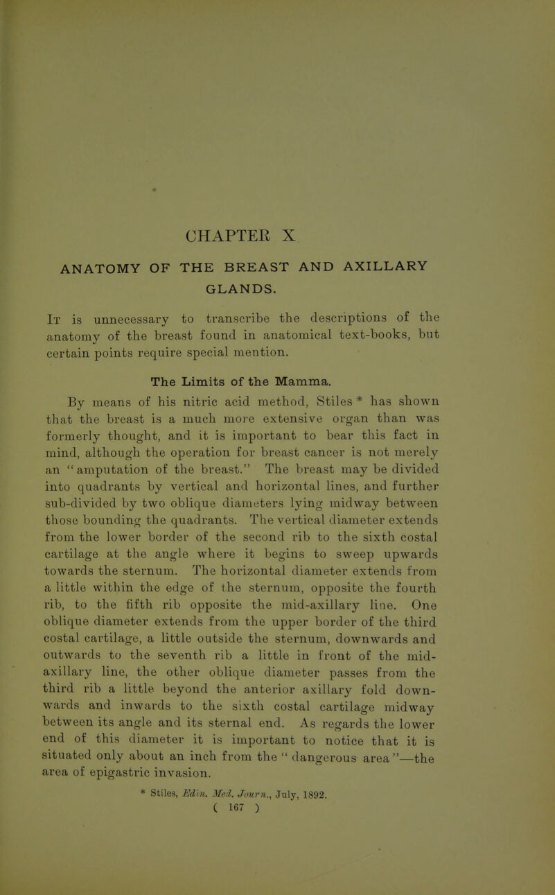 ANATOMY OF THE BREAST AND AXILLARY GLANDS. It is unnecessary to transcribe the descriptions of the anatomy of the breast found in anatomical text-books, but certain points require special mention. The Limits of the Mamma. By means of his nitric acid method, Stiles * has shown that the breast is a much more extensive organ than was formerly thought, and it is important to bear this fact in mind, although the operation for breast cancer is not merely an amputation of the breast. The breast may be divided into quadrants by vertical and horizontal lines, and further sub-divided by two oblique diameters lying midway between those bounding the quadrants. The vertical diameter extends from the lower border of the second rib to the sixth costal cartilage at the angle where it begins to sweep upwards towards the sternum. The horizontal diameter extends from a little within the edge of the sternum, opposite the fourth rib, to the fifth rib opposite the mid-axillary line. One oblique diameter extends from the upper border of the third costal cartilage, a little outside the sternum, downwards and outwards to the seventh rib a little in front of the mid- axillary line, the other oblique diameter passes from the third rib a little beyond the anterior axillary fold down- wards and inwards to the sixth costal cartilage midway between its angle and its sternal end. As regards the lower end of this diameter it is important to notice that it is situated only about an inch from the  dangerous area—the area of epigastric invasion. * Stiles, Edln. Med. Journ., July, 1892.