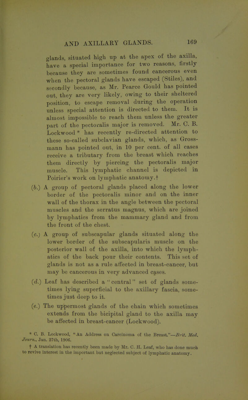 glands, situated high up at the apex of the axilla, have a special importance for two reasons, firstly because they are sometimes found cancerous even when the pectoral glands have escaped (Stiles), and secondly because, as Mr. Pearce Gould has pointed out, they are very likely, owing to their sheltered position, to escape removal during the operation unless special attention is directed to them. It is almost impossible to reach them unless the greater part of the pectoralis major is removed. Mr. C. B. Lockwood * has recently re-directed attention to these so-called subclavian glands, which, as Gross- mann has pointed out, in 10 per cent, of all cases receive a tributary from the breast which reaches them directly by piercing the pectoralis major muscle. This lymphatic channel is depicted in Poirier's work on lymphatic anatomy.t (6.) A group of pectoral glands placed along the lower border of the pectoralis minor and on the inner wall of the thorax in the angle between the pectoral muscles and the serratus magnus, which are joined by lymphatics from the mammary gland and from the front of the chest. (c.) A group of subscapular glands situated along the lower border of the subscapularis muscle on the posterior wall of the axilla, into which the lymph- atics of the back pour their contents. This set of glands is not as a rule affected in breast-cancer, but may be cancerous in very advanced cases. (d.) Leaf has described a  central set of glands some- times lying superficial to the axillary fascia, some- times just deep to it. (e.) The uppermost glands of the chain which sometimes extends from the bicipital gland to the axilla may be affected in breast-cancer (Lockwood). * C. B. Lockwood, An Address on Carcinoma of the Breast.—Brit. Med. Journ., Jan. 27th, 1906. t A translation has recently been made by Mr. C. H. Leaf, who has done much to revive interest in the important but neglected subject of lymphatic anatomy.