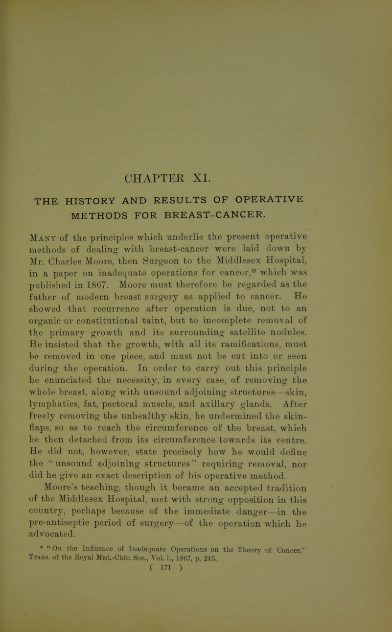 THE HISTORY AND RESULTS OF OPERATIVE METHODS FOR BREAST-CANCER. Many of the principles which underlie the present operative methods of dealing with breast-cancer were laid down by Mr. Charles Moore, then Surgeon to the Middlesex Hospital, in a paper on inadequate operations for cancer,0 which was published in 1867. Moore must therefore be regarded as the father of modern breast surgery as applied to cancer. He showed that recurrence after operation is due, not to an organic or constitutional taint, but to incomplete removal of the primary growth and its surrounding satellite nodules. He insisted that the growth, with all its ramifications, must be removed in one piece, and must not be cut into or seen during the operation. In order to carry out this principle he enunciated the necessity, in every case, of removing the whole breast, along with unsound adjoining structures—skin, lymphatics, fat, pectoral muscle, and axillary glands. After freely removing the unhealthy skin, he undermined the skin- flaps, so as to reach the circumference of the breast, which he then detached from its circumference towards its centre. He did not, however, state precisely how he would define the unsound adjoining structures requiring removal, nor did he give an exact description of his operative method. Moore's teaching, though it became an accepted tradition of the Middlesex Hospital, met with strong opposition in this country, perhaps because of the immediate danger—in the pre-antiseptic period of surgery—of the operation which he advocated. * On the Influence of Inadequate Operations on the Theory of Cancer. Trans, of the Royal Metl.-Chir. Soc, Vol. 1., 1867, p, 245.