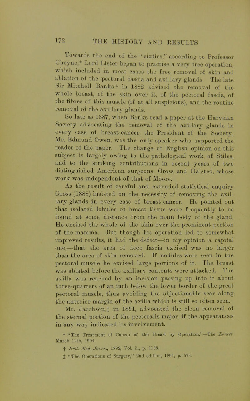 Towards the end of the  sixties, according to Professor Cheyne,* Lord Lister began to practise a very free operation, which included in most cases the free removal of skin and ablation of the pectoral fascia and axillary glands. The late Sir Mitchell Banks + in 1882 advised the removal of the whole breast, of the skin over it, of the pectoral fascia, of the fibres of this muscle (if at all suspicious), and the routine removal of the axillary glands. So late as 1887; when Banks read a paper at the Harveian Society advocating the removal of the axillary glands in every case of breast-cancer, the President of the Society, Mr. Edmund Owen, was the only speaker who supported the reader of the paper. The change of English opinion on this subject is largely owing to the pathological work of Stiles, and to the striking contributions in recent years of two distinguished American surgeons, Gross and Halsted, whose work was independent of that of Moore. As the result of careful and extended statistical enquiry Gross (1888) insisted on the necessity of removing the axil- lary glands in every case of breast cancer. He pointed out that isolated lobules of breast tissue were frequently to be found at some distance from the main body of the gland. He excised the whole of the skin over the prominent portion of the mamma. But though his operation led to somewhat improved results, it had the defect—in my opinion a capital one,—that the area of deep fascia excised was no larger than the area of skin removed. If nodules were seen in the pectoral muscle he excised large portions of it. The breast was ablated before the axillary contents were attacked. The axilla was reached by an incision passing up into it about three-quarters of an inch below the lower border of the great pectoral muscle, thus avoiding the objectionable scar along the anterior margin of the axilla which is still so often seen. Mr. Jacobson.J in 1891, advocated the clean removal of the sternal portion of the pectoralis major, if the appearances in any way indicated its involvement. *  The Treatment of Cancer of the Breast by Operation.—The Lancet March 12th, 1904. f Brit. Med. jQurn., 1882, Vol. ii„ p. 1138. I The Operations of Surgery, 2nd edition, 1891, p. 576.