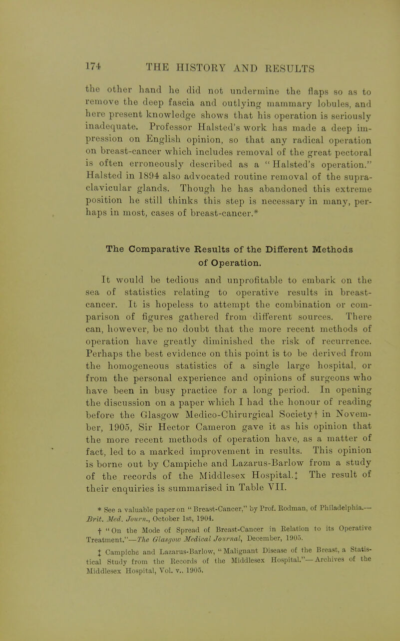 the other hand he did not undermine the flaps so as to remove the deep fascia and outlying mammary lobules, and here present knowledge shows that his operation is seriously inadequate. Professor Halsted's work has made a deep im- pression on English opinion, so that any radical operation on breast-cancer which includes removal of the great pectoral is often erroneously described as a  Halsted's operation. Halsted in 1894 also advocated routine removal of the supra- clavicular glands. Though he has abandoned this extreme position he still thinks this step is necessary in many, per- haps in most, cases of breast-cancer.* The Comparative Results of the Different Methods of Operation. It would be tedious and unprofitable to embark on the sea of statistics relating to operative results in breast- cancer. It is hopeless to attempt the combination or com- parison of figures gathered from different sources. There can, however, be no doubt that the more recent methods of operation have greatly diminished the risk of recurrence. Perhaps the best evidence on this point is to be derived from the homogeneous statistics of a single large hospital, or from the personal experience and opinions of surgeons who have been in busy practice for a long period. In opening the discussion on a paper which I had the honour of reading before the Glasgow Medico-Chirurgical Society! in Novem- ber, 1905, Sir Hector Cameron gave it as his opinion that the more recent methods of operation have, as a matter of fact, led to a marked improvement in results. This opinion is borne out by Campiche and Lazarus-Barlow from a study of the records of the Middlesex Hospital.t The result of their enquiries is summarised in Table VII. * See a valuable paper on Breast-Cancer, by Prof. Rodman, of Philadelphia.— Brit. Med. Journ., October 1st, 1904. f On the Mode of Spread of Breast-Cancer in Relation to its Operative Treatment.—The Glasgow MedicalJournal, December, 190.). X Campiche and Lazarus-Barlow, Malignant Disease of the Breast, a Statis- tical Study from the Records of the Middlesex Hospital.—Archives of the Middlesex Hospital, Vol. v.. 1905.