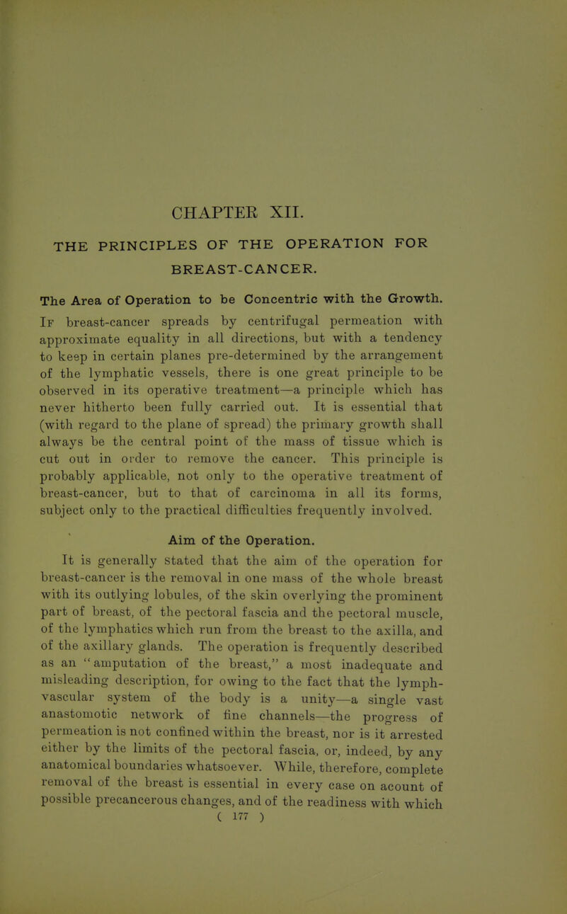 THE PRINCIPLES OF THE OPERATION FOR BREAST-CANCER. The Area of Operation to be Concentric with the Growth. If breast-cancer spreads by centrifugal permeation with approximate equality in all directions, but with a tendency to keep in certain planes pre-determined by the arrangement of the lymphatic vessels, there is one great principle to be observed in its operative treatment—a principle which has never hitherto been fully carried out. It is essential that (with regard to the plane of spread) the primary growth shall always be the central point of the mass of tissue which is cut out in order to remove the cancer. This principle is probably applicable, not only to the operative treatment of breast-cancer, but to that of carcinoma in all its forms, subject only to the practical difficulties frequently involved. Aim of the Operation. It is generally stated that the aim of the operation for breast-cancer is the removal in one mass of the whole breast with its outlying lobules, of the skin overlying the prominent part of breast, of the pectoral fascia and the pectoral muscle, of the lymphatics which run from the breast to the axilla, and of the axillary glands. The operation is frequently described as an amputation of the breast, a most inadequate and misleading description, for owing to the fact that the lymph- vascular system of the body is a unity—a single vast anastomotic network of fine channels—the progress of permeation is not confined within the breast, nor is it arrested either by the limits of the pectoral fascia, or, indeed, by any anatomical boundaries whatsoever. While, therefore, complete removal of the breast is essential in every case on acount of possible precancerous changes, and of the readiness with which