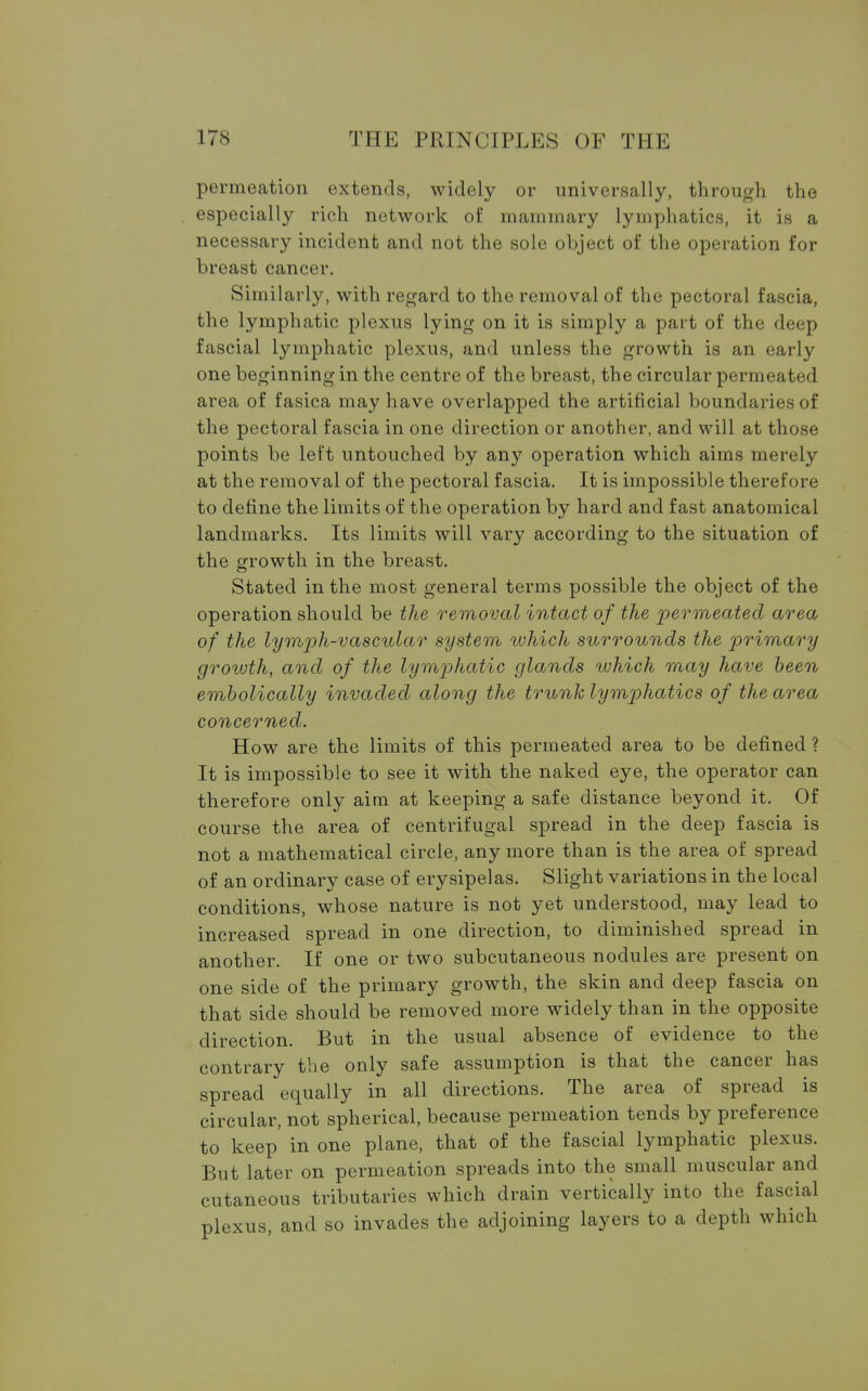 permeation extends, widely or universally, through the especially rich network of mammary lymphatics, it is a necessary incident and not the sole object of the operation for breast cancer. Similarly, with regard to the removal of the pectoral fascia, the lymphatic plexus lying on it is simply a part of the deep fascial lymphatic plexus, and unless the growth is an early one beginning in the centre of the breast, the circular permeated area of fasica may have overlapped the artificial boundaries of the pectoral fascia in one direction or another, and will at those points be left untouched by any operation which aims merely at the removal of the pectoral fascia. It is impossible therefore to define the limits of the operation by hard and fast anatomical landmarks. Its limits will vary according to the situation of the growth in the breast. Stated in the most general terms possible the object of the operation should be the removal intact of the permeated area of the lymph-vascular system which surrounds the primary growth, and of the lymphatic glands which may have been embolically invaded along the trunk lymphatics of the area concerned. How are the limits of this permeated area to be defined ? It is impossible to see it with the naked eye, the operator can therefore only aim at keeping a safe distance beyond it. Of course the area of centrifugal spread in the deep fascia is not a mathematical circle, any more than is the area of spread of an ordinary case of erysipelas. Slight variations in the local conditions, whose nature is not yet understood, may lead to increased spread in one direction, to diminished spread in another. If one or two subcutaneous nodules are present on one side of the primary growth, the skin and deep fascia on that side should be removed more widely than in the opposite direction. But in the usual absence of evidence to the contrary the only safe assumption is that the cancer has spread equally in all directions. The area of spread is circular, not spherical, because permeation tends by preference to keep in one plane, that of the fascial lymphatic plexus. But later on permeation spreads into the small muscular and cutaneous tributaries which drain vertically into the fascial plexus, and so invades the adjoining layers to a depth which