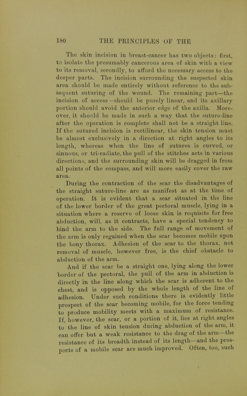 The skin incision in breast-cancer has two objects: first, to isolate the presumably cancerous area of skin with a view to its removal, secondly, to afford the necessary access to the deeper parts. The incision surrounding the suspected skin area should be made entirely without reference to the sub- sequent suturing of the wound. The remaining part—the incision of access —should be purely linear, and its axillary portion should avoid the anterior edge of the axilla. More- over, it should be made in such a way that the suture-line after the operation is complete shall not be a straight line. If the sutured incision is rectilinear, the skin tension must be almost exclusively in a direction at right angles to its length, whereas when the line of sutures is curved, or sinuous, or tri-radiate, the pull of the stitches acts in various directions, and the surrounding skin will be dragged in from all points of the compass, and will more easily cover the raw area. During the contraction of the scar the disadvantages of the straight suture-line are as manifest as at the time of operation. It is evident that a scar situated in the line of the lower border of the great pectoral muscle, lying in a situation where a reserve of loose skin is requisite for free abduction, will, as it contracts, have a special tendency to bind the arm to the side. The full range of movement of the arm is only regained when the scar becomes mobile upon the bony thorax. Adhesion of the scar to the thorax, not removal of muscle, however free, is the chief obstacle to abduction of the arm. And if the scar be a straight one, lying along the lower border of the pectoral, the pull of the arm in abduction is directly in the line along which the scar is adherent to the chest, and is opposed by the whole length of the line of adhesion. Under such conditions there is evidently little prospect of the scar becoming mobile, for the force tending to produce mobility meets with a maximum of resistance. If, however, the scar, or a portion of it, lies at right angles to the line of skin tension during abduction of the arm, it can offer but a weak resistance to the drag of the arm—the resistance of its breadth instead of its length—and the pros- pects of a mobile scar are much improved. Often, too, such