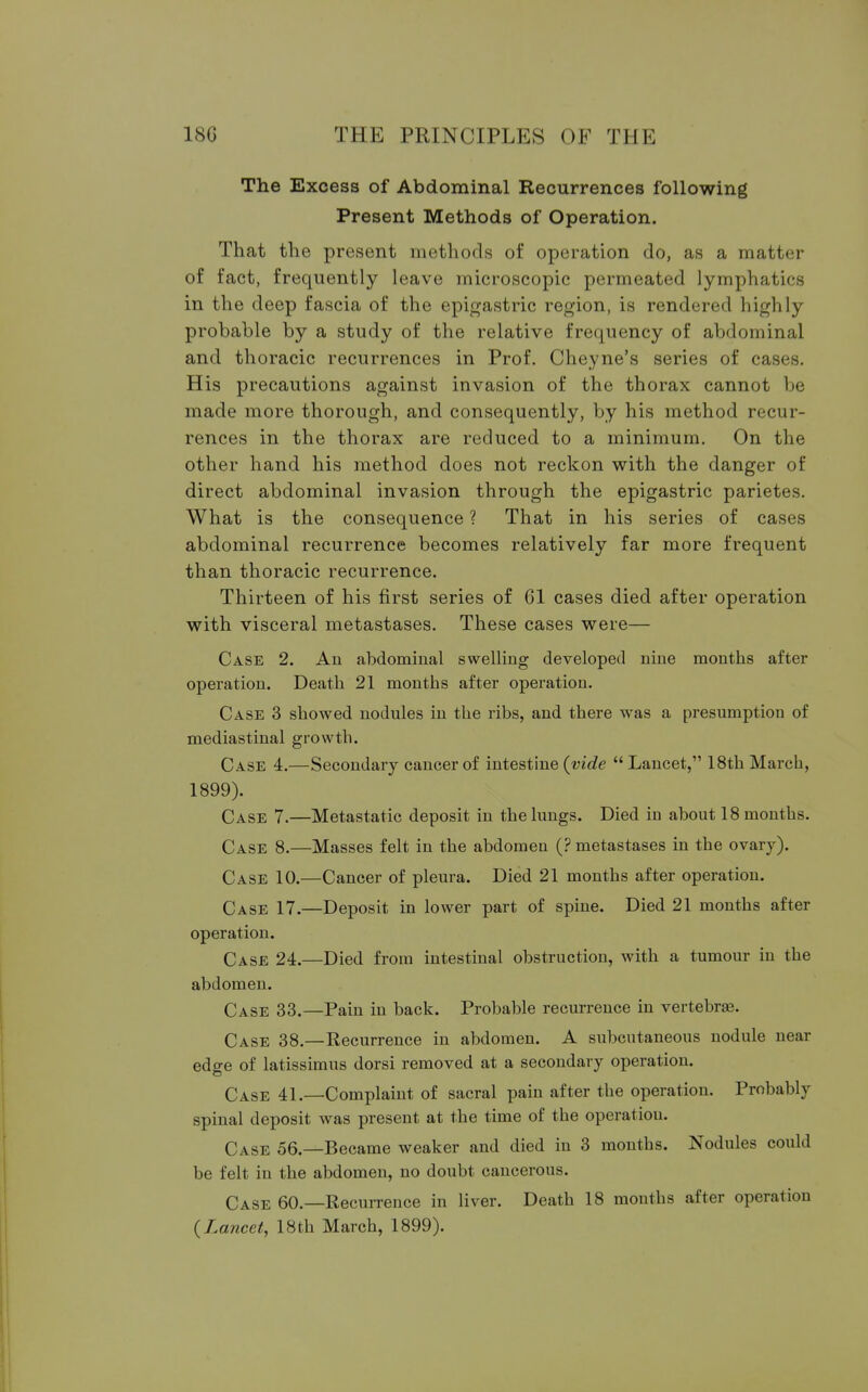 The Excess of Abdominal Recurrences following Present Methods of Operation. That the present methods of operation do, as a matter of fact, frequently leave microscopic permeated lymphatics in the deep fascia of the epigastric region, is rendered highly probable by a study of the relative frequency of abdominal and thoracic recurrences in Prof. Cheyne's series of cases. His precautions against invasion of the thorax cannot be made more thorough, and consequently, by his method recur- rences in the thorax are reduced to a minimum. On the other hand his method does not reckon with the danger of direct abdominal invasion through the epigastric parietes. What is the consequence ? That in his series of cases abdominal recurrence becomes relatively far more frequent than thoracic recurrence. Thirteen of his first series of 61 cases died after operation with visceral metastases. These cases were— Case 2. An abdominal swelling developed nine mouths after operation. Death 21 months after operation. Case 3 showed nodules in the ribs, and there was a presumption of mediastinal growth. Case 4.—Secondary cancer of intestine (vide  Lancet, 18th March, 1899). Case 7.—Metastatic deposit in the luugs. Died in about 18 months. Case 8.—Masses felt in the abdomen (? metastases in the ovary). Case 10.—Cancer of pleura. Died 21 mouths after operation. Case 17.—Deposit in lower part of spine. Died 21 months after operation. Case 24.—Died from intestinal obstruction, with a tumour iu the abdomen. Case 33.—Pain iu back. Probable recurrence in vertebras. Case 38.—Recurrence in abdomen. A subcutaneous nodule uear edge of latissimus dorsi removed at a secondary operation. Case 41.—Complaint of sacral pain after the operation. Probably spinal deposit was present at the time of the operation. Case 56.—Became weaker and died iu 3 months. Nodules could be felt iu the abdomen, no doubt cancerous. Case 60.—Recurrence in liver. Death 18 months after operation (Lancet, 18th March, 1899).