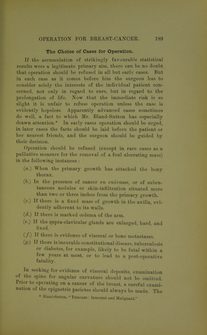 The Choice of Cases for Operation. If the accumulation of strikingly favourable statistical results were a legitimate primary aim, there can be no doubt that operation should be refused in all but early cases. But in each case as it comes before him the surgeon has to consider solely the interests of the individual patient con- cerned, not only in regard to cure, but in regard to the prolongation of life. Now that the immediate risk is so slight it is unfair to refuse operation unless the case is evidently hopeless. Apparently advanced cases sometimes do well, a fact to which Mr. Bland-Sutton has especially drawn attention.* In early cases operation should be urged, in later cases the facts should be laid before the patient or her nearest friends, and the surgeon should be guided by their decision. Operation should be refused (except in rare cases as a palliative measure for the removal of a foul ulcerating mass) in the following instances : (a.) When the primary growth has attacked the bony thorax. (6.) In the presence of cancer en cuirasse, or of subcu- taneous nodules or skin-infiltration situated more than two or three inches from the primary growth. (c.) If there is a fixed mass of growth in the axilla, evi- dently adherent to its walls. (d.) If there is marked oedema of the arm. (e.) If the supra-clavicular glands are enlarged, hard, and fixed. (/.) If there is evidence of visceral or bone metastases. (g.) If there is incurable constitutional disease, tuberculosis or diabetes, for example, likely to be fatal within a few years at most, or to lead to a post-operative fatality. In seeking for evidence of visceral deposits, examination of the spine for angular curvature should not be omitted. Prior to operating on a cancer of the breast, a careful exami- nation of the epigastric parietes should always be made. The * Bland-Sutton,  Tumours: Innocent and Malignant.