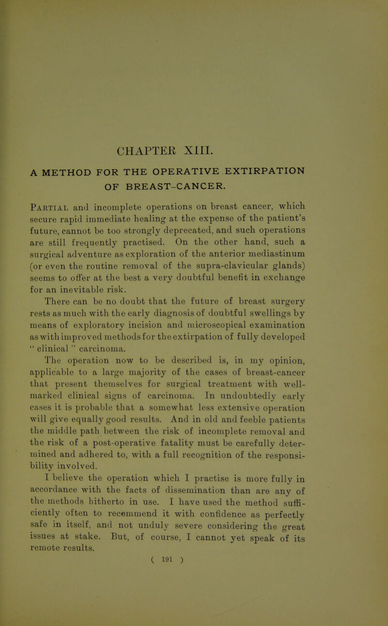 A METHOD FOR THE OPERATIVE EXTIRPATION OF BREAST-CANCER. Partial and incomplete operations on breast cancer, which secure rapid immediate healing at the expense of the patient's future, cannot be too strongly deprecated, and such operations are still frequently practised. On the other hand, such a surgical adventure as exploration of the anterior mediastinum (or even the routine removal of the supra-clavicular glands) seems to offer at the best a very doubtful benefit in exchange for an inevitable risk. There can be no doubt that the future of breast surgery rests as much with the early diagnosis of doubtful swellings by means of exploratory incision and microscopical examination as with improved methods for the extirpation of fully developed  clinical  carcinoma. The operation now to be described is, in my opinion, applicable to a large majority of the cases of breast-cancer that present themselves for surgical treatment with well- marked clinical signs of carcinoma. In undoubtedly early cases it is probable that a somewhat less extensive operation will give equally good results. And in old and feeble patients the middle path between the risk of incomplete removal and the risk of a post-operative fatality must be carefully deter- mined and adhered to, with a full recognition of the responsi- bility involved. I believe the operation which I practise is more fully in accordance with the facts of dissemination than are any of the methods hitherto in use. I have used the method suffi- ciently often to recommend it with confidence as perfectly safe in itself, and not unduly severe considering the crreat issues at stake. But, of course, I cannot yet speak of its remote results.