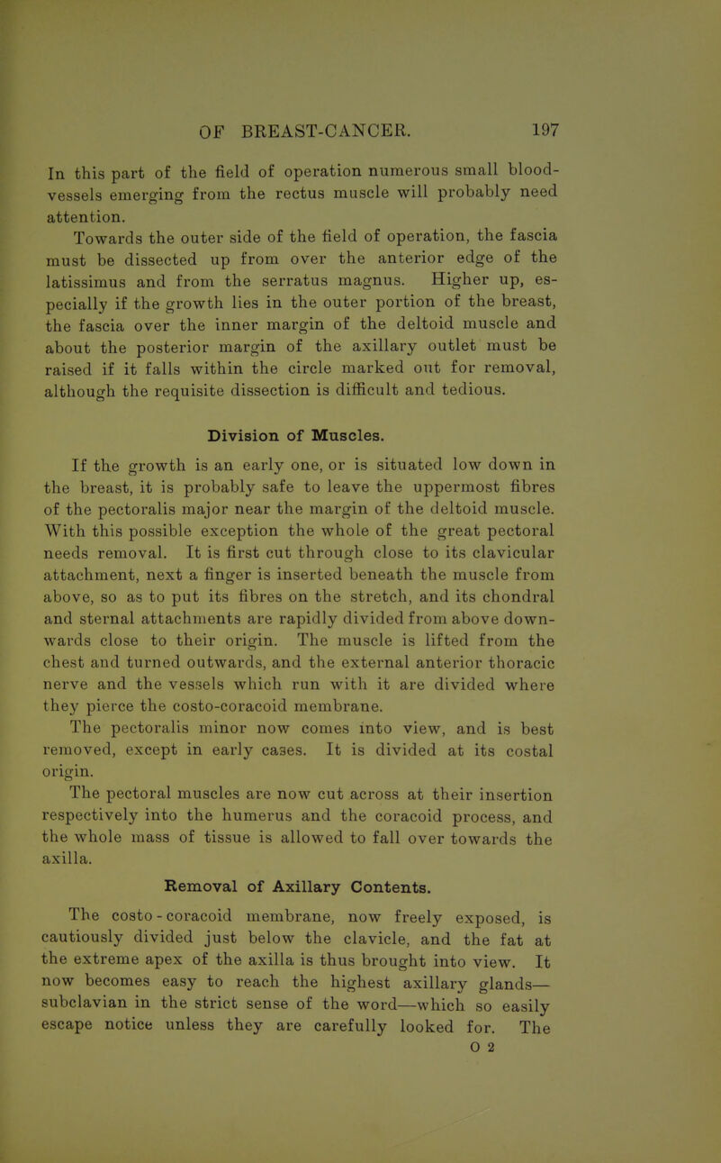 In this part of the field of operation numerous small blood- vessels emerging from the rectus muscle will probably need attention. Towards the outer side of the field of operation, the fascia must be dissected up from over the anterior edge of the latissimus and from the serratus magnus. Higher up, es- pecially if the growth lies in the outer portion of the breast, the fascia over the inner margin of the deltoid muscle and about the posterior margin of the axillary outlet must be raised if it falls within the circle marked out for removal, although the requisite dissection is difficult and tedious. Division of Muscles. If the growth is an early one, or is situated low down in the breast, it is probably safe to leave the uppermost fibres of the pectoralis major near the margin of the deltoid muscle. With this possible exception the whole of the great pectoral needs removal. It is first cut through close to its clavicular attachment, next a finger is inserted beneath the muscle from above, so as to put its fibres on the stretch, and its chondral and sternal attachments are rapidly divided from above down- wards close to their origin. The muscle is lifted from the chest and turned outwards, and the external anterior thoracic nerve and the vessels which run with it are divided where they pierce the costo-coracoid membrane. The pectoralis minor now comes into view, and is best removed, except in early ca3es. It is divided at its costal origin. The pectoral muscles are now cut across at their insertion respectively into the humerus and the coracoid process, and the whole mass of tissue is allowed to fall over towards the axilla. Removal of Axillary Contents. The costo - coracoid membrane, now freely exposed, is cautiously divided just below the clavicle, and the fat at the extreme apex of the axilla is thus brought into view. It now becomes easy to reach the highest axillary glands— subclavian in the strict sense of the word—which so easily escape notice unless they are carefully looked for. The O 2